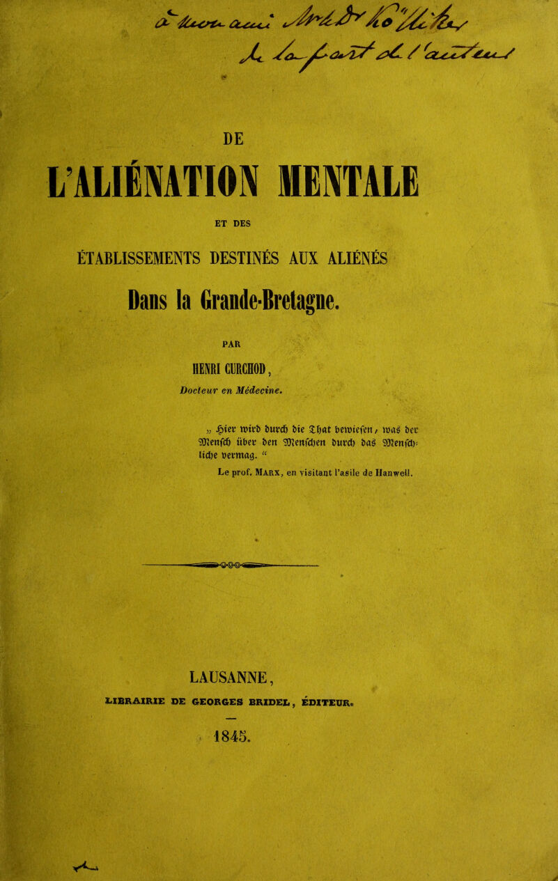 LALIÉNATION MENTALE ET DES ÉTABLISSEMENTS DESTINÉS AUX ALIÉNÉS Dans la Grande-Bretagne. PAR HENRI CURCHOD, Docteur en Médecine. ■j; ipiei’ DuvdE» tue Deunefett, wag bec SOïenftf) übet* &en SDïenfdjen Duvet) Dag SÜïenfctD iictie Devmag.  Le prof. Marx, en visitant l’asile de Hanwell. LAUSANNE, X.XBR'&IRXE DE GEORGES BRZDEL, EDITEUR»