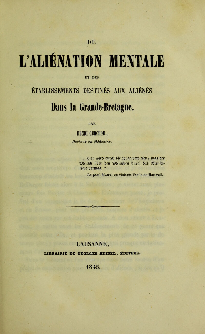 L ALIÉNATION MENTALE ET DES ÉTABLISSEMENTS DESTINÉS AÜX ALIÉNÉS Dans la Grande-Bretagne. PAR HENRI «HOD, Docteur en Médecine. j, Jg>ict* wivb buvtf) Mc Xljrtt bewiefeit/ nurè bcv gjîcnfcO iiDci* beit 9ïieufd)eit buvd) t>a$ SJïenfdj» lidje Demag. “ Le prof. Marx, en visitant l’asile de Hanwell. LAUSANNE, LIBRAIRIE DE GEORGES BRIDEE, ÉDITEUR. 1845.