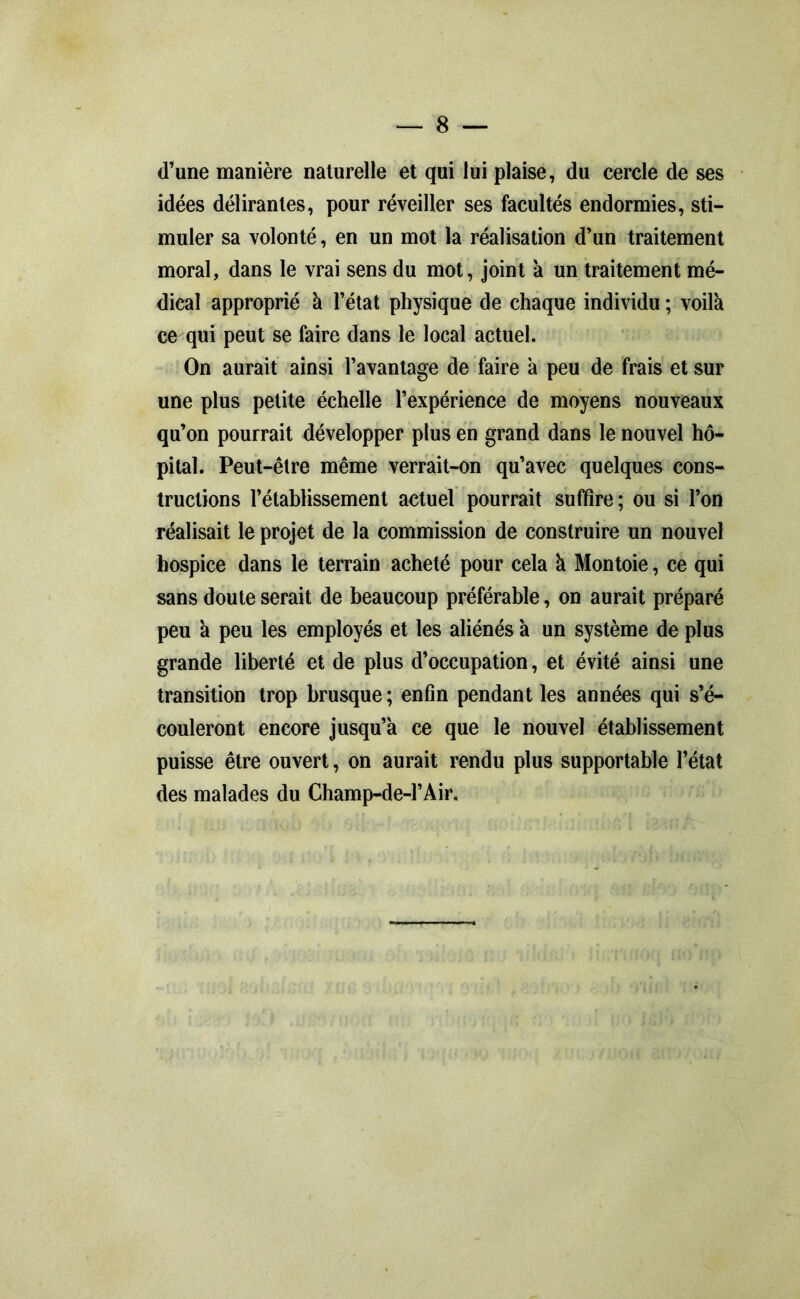 d’une manière naturelle et qui lui plaise, du cercle de ses idées délirantes, pour réveiller ses facultés endormies, sti- muler sa volonté, en un mot la réalisation d’un traitement moral, dans le vrai sens du mot, joint à un traitement mé- dical approprié à l’état physique de chaque individu ; voilà ce qui peut se faire dans le local actuel. On aurait ainsi l’avantage de faire à peu de frais et sur une plus petite échelle l’expérience de moyens nouveaux qu’on pourrait développer plus en grand dans le nouvel hô- pital. Peut-être même verrait-on qu’avec quelques cons- tructions l’établissement actuel pourrait suffire; ou si l’on réalisait le projet de la commission de construire un nouvel hospice dans le terrain acheté pour cela à Montoie, ce qui sans doute serait de beaucoup préférable, on aurait préparé peu à peu les employés et les aliénés à un système de plus grande liberté et de plus d’occupation, et évité ainsi une transition trop brusque ; enfin pendant les années qui s’é- couleront encore jusqu’à ce que le nouvel établissement puisse être ouvert, on aurait rendu plus supportable l’état des malades du Champ-de-l’Air.