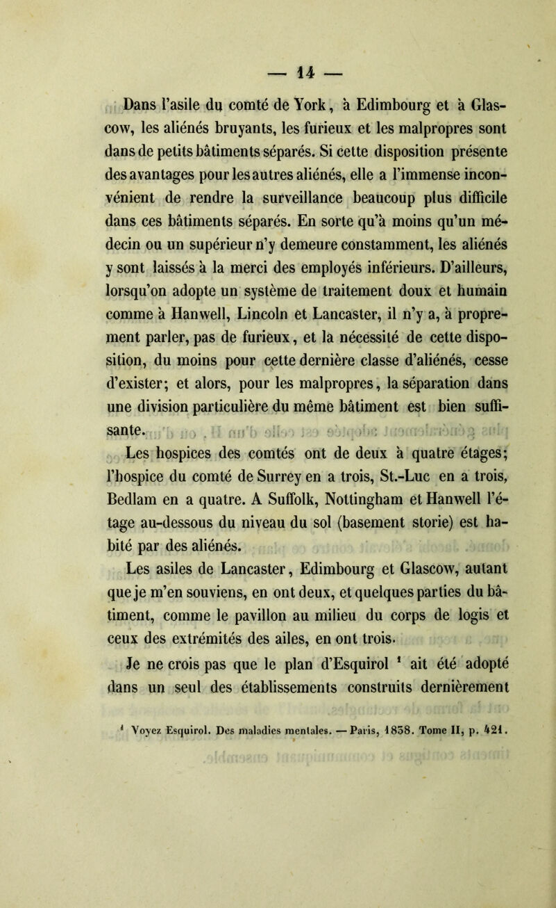 Dans l’asile du comté de York, à Edimbourg et à Glas- cow, les aliénés bruyants, les furieux et les malpropres sont dans de petits bâtiments séparés. Si cette disposition présente des avantages pour les autres aliénés, elle a l’immense incon- vénient de rendre la surveillance beaucoup plus difficile dans ces bâtiments séparés. En sorte qu’à moins qu’un mé- decin ou un supérieur n’y demeure constamment, les aliénés y sont laissés à la merci des employés inférieurs. D’ailleurs, lorsqu’on adopte un système de traitement doux et humain comme à Hanwell, Lincoln et Lancaster, il n’y a, à propre- ment parler, pas de furieux, et la nécessité de cette dispo- sition, du moins pour cette dernière classe d’aliénés, cesse d’exister; et alors, pour les malpropres, la séparation dans une division particulière du même bâtiment est bien suffi- sante. Les hospices des comtés ont de deux à quatre étages; l’hospice du comté de Surrey en a trois, St.-Luc en a trois, Bedlam en a quatre. A Sulfolk, Nottingham et Hanwell l’é- tage au-dessous du niveau du sol (basement storie) est ha- bité par des aliénés. Les asiles de Lancaster, Edimbourg et Glascow, autant que je m’en souviens, en ont deux, et quelques parties du bâ- timent, comme le pavillon au milieu du corps de logis et ceux des extrémités des ailes, en ont trois. Je ne crois pas que le plan d’Esquirol 1 ait été adopté dans un seul des établissements construits dernièrement 1 Voyez Esquirol. Des maladies mentales. —Paris, 1858. Tome II, p. 421.