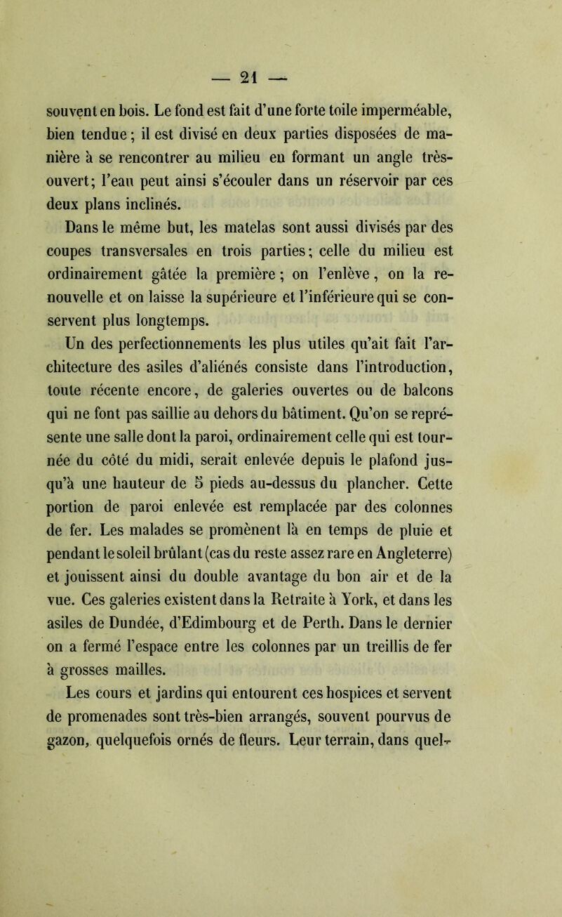 souvent en bois. Le fond est fait d’une forte toile imperméable, bien tendue ; il est divisé en deux parties disposées de ma- nière à se rencontrer au milieu en formant un angle très- ouvert; l’eau peut ainsi s’écouler dans un réservoir par ces deux plans inclinés. Dans le même but, les matelas sont aussi divisés par des coupes transversales en trois parties; celle du milieu est ordinairement gâtée la première ; on l’enlève, on la re- nouvelle et on laisse la supérieure et l’inférieure qui se con- servent plus longtemps. Un des perfectionnements les plus utiles qu’ait fait l’ar- chitecture des asiles d’aliénés consiste dans l’introduction, toute récente encore, de galeries ouvertes ou de balcons qui ne font pas saillie au dehors du bâtiment. Qu’on se repré- sente une salle dont la paroi, ordinairement celle qui est tour- née du côté du midi, serait enlevée depuis le plafond jus- qu’à une hauteur de 5 pieds au-dessus du plancher. Celte portion de paroi enlevée est remplacée par des colonnes de fer. Les malades se promènent là en temps de pluie et pendant le soleil brûlant (cas du reste assez rare en Angleterre) et jouissent ainsi du double avantage du bon air et de la vue. Ces galeries existent dans la Retraite à York, et dans les asiles de Dundée, d’Edimbourg et de Perth. Dans le dernier on a fermé l’espace entre les colonnes par un treillis de fer à grosses mailles. Les cours et jardins qui entourent ces hospices et servent de promenades sont très-bien arrangés, souvent pourvus de gazon, quelquefois ornés de fleurs. Leur terrain, dans quel-