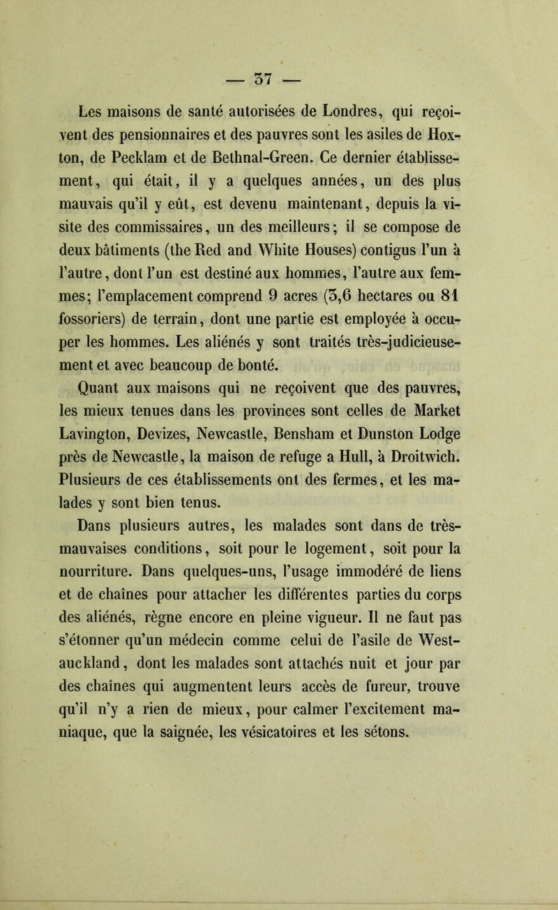 Les maisons de santé autorisées de Londres, qui reçoi- vent des pensionnaires et des pauvres sont les asiles de Hox-r ton, de Pecklam et de Bethnal-Green. Ce dernier établisse- ment, qui était, il y a quelques années, un des plus mauvais qu’il y eût, est devenu maintenant, depuis la vi- site des commissaires, un des meilleurs ; il se compose de deux bâtiments (the Red and White Houses) contigus l’un à l’autre, dont l’un est destiné aux hommes, l’autre aux fem- mes; l’emplacement comprend 9 acres (3,6 hectares ou 81 fossoriers) de terrain, dont une partie est employée à occu- per les hommes. Les aliénés y sont traités très-judicieuse- ment et avec beaucoup de bonté. Quant aux maisons qui ne reçoivent que des pauvres, les mieux tenues dans les provinces sont celles de Market Lavington, Devizes, Newcastle, Bensham et Dunston Lodge près de Newcastle, la maison de refuge a Hull, à Droitwich. Plusieurs de ces établissements ont des fermes, et les ma- lades y sont bien tenus. Dans plusieurs autres, les malades sont dans de très- mauvaises conditions, soit pour le logement, soit pour la nourriture. Dans quelques-uns, l’usage immodéré de liens et de chaînes pour attacher les différentes parties du corps des aliénés, règne encore en pleine vigueur. Il ne faut pas s’étonner qu’un médecin comme celui de l’asile de West- auckland, dont les malades sont attachés nuit et jour par des chaînes qui augmentent leurs accès de fureur, trouve qu’il n’y a rien de mieux, pour calmer l’excitement ma- niaque, que la saignée, les vésicatoires et les sétons.