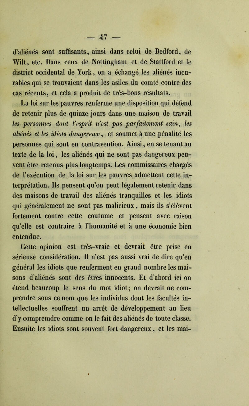 d’aliénés sont suffisants, ainsi dans celui de Bedford, de Wilt, etc. Dans ceux de Nottingham et de Stattford et le district occidental de York, on a échangé les aliénés incu- rables qui se trouvaient dans les asiles du comté contre des cas récents, et cela a produit de très-bons résultats. La loi sur les pauvres renferme une disposition qui défend de retenir plus de quinze jours dans une maison de travail les personnes dont Vesprit nest pas parfaitement sain, les aliénés et les idiots dangereux, et soumet à une pénalité les personnes qui sont en contravention. Ainsi, en se tenant au texte de la loi, les aliénés qui ne sont pas dangereux peu- vent être retenus plus longtemps. Les commissaires chargés de l’exécution de la loi sur les pauvres admettent cette in- terprétation. Ils pensent qu’on peut légalement retenir dans des maisons de travail des aliénés tranquilles et les idiots qui généralement ne sont pas malicieux, mais ils s’élèvent fortement contre cette coutume et pensent avec raison qu’elle est contraire à l’humanité et à une économie bien entendue. Cette opinion est très-vraie et devrait être prise en sérieuse considération. Il n’est pas aussi vrai de dire qu’en général les idiots que renferment en grand nombre les mai- sons d’aliénés sont des êtres innocents. Et d’abord ici on étend beaucoup le sens du mot idiot; on devrait ne com- prendre sous ce nom que les individus dont les facultés in- tellectuelles souffrent un arrêt de développement au lieu d’y compremdre comme on le fait des aliénés de toute classe. Ensuite les idiots sont souvent fort dangereux, et les mai-