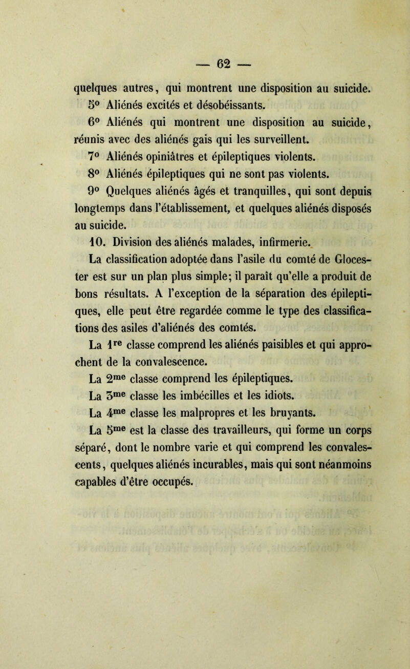 quelques autres, qui montrent une disposition au suicide. 5° Aliénés excités et désobéissants. 6° Aliénés qui montrent une disposition au suicide, réunis avec des aliénés gais qui les surveillent. 7° Aliénés opiniâtres et épileptiques violents. 8° Aliénés épileptiques qui ne sont pas violents. 9° Quelques aliénés âgés et tranquilles, qui sont depuis longtemps dans l’établissement, et quelques aliénés disposés au suicide. dO. Division des aliénés malades, infirmerie. La classification adoptée dans l’asile du comté de Gloces- ter est sur un plan plus simple; il paraît qu’elle a produit de bons résultats. A l’exception de la séparation des épilepti- ques, elle peut être regardée comme le type des classifica- tions des asiles d’aliénés des comtés. La lre classe comprend les aliénés paisibles et qui appro- chent de la convalescence. La 2me classe comprend les épileptiques. La 3me classe les imbécilles et les idiots. La 4me classe les malpropres et les bruyants. La 5me est la classe des travailleurs, qui forme un corps séparé, dont le nombre varie et qui comprend les convales- cents, quelques aliénés incurables, mais qui sont néanmoins capables d’être occupés.