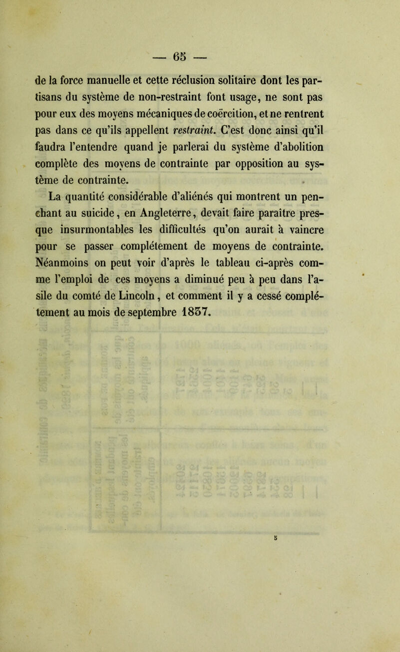 de la force manuelle et cette réclusion solitaire dont les par- tisans du système de non-restraint font usage, ne sont pas pour eux des moyens mécaniques de coercition, et ne rentrent pas dans ce qu’ils appellent restraint. C’est donc ainsi qu’il faudra l’entendre quand je parlerai du système d’abolition complète des moyens de contrainte par opposition au sys- tème de contrainte. La quantité considérable d’aliénés qui montrent un pen- chant au suicide, en Angleterre, devait faire paraître pres- que insurmontables les difficultés qu’on aurait a vaincre pour se passer complètement de moyens de contrainte. Néanmoins on peut voir d’après le tableau ci-après com- me l’emploi de ces moyens a diminué peu à peu dans l’a- sile du comté de Lincoln, et comment il y a cessé complè- tement au mois de septembre 1837.