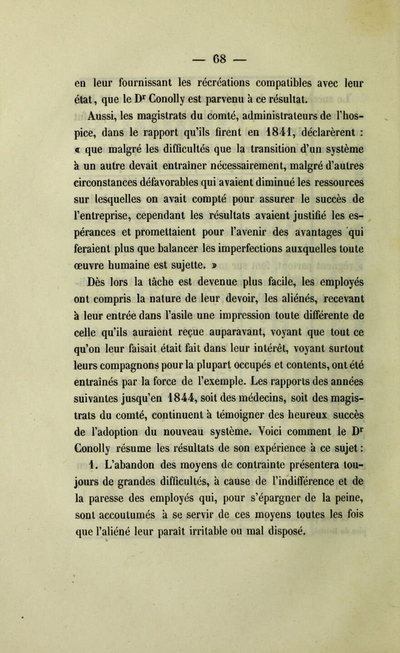 en leur fournissant les récréations compatibles avec leur état, que le Dr Conolly est parvenu à ce résultat. Aussi, les magistrats du comté, administrateurs de l’hos- pice, dans le rapport qu’ils firent en 1841, déclarèrent : « que malgré les difficultés que la transition d’un système à un autre devait entraîner nécessairement, malgré d’autres circonstances défavorables qui avaient diminué les ressources sur lesquelles on avait compté pour assurer le succès de l’entreprise, cependant les résultats avaient justifié les es- pérances et promettaient pour l’avenir des avantages qui feraient plus que balancer les imperfections auxquelles toute œuvre humaine est sujette. » Dès lors la tâche est devenue plus facile, les employés ont compris la nature de leur devoir, les aliénés, recevant à leur entrée dans l’asile une impression toute différente de celle qu’ils auraient reçue auparavant, voyant que tout ce qu’on leur faisait était fait dans leur intérêt, voyant surtout leurs compagnons pour la plupart occupés et contents, ont été entraînés par la force de l’exemple. Les rapports des années suivantes jusqu’en 1844, soit des médecins, soit des magis- trats du comté, continuent à témoigner des heureux succès de l’adoption du nouveau système. Voici comment le Dr Conolly résume les résultats de son expérience à ce sujet : 1. L’abandon des moyens de contrainte présentera tou- jours de grandes difficultés, à cause de l’indifférence et de la paresse des employés qui, pour s’épargner de la peine, sont accoutumés à se servir de ces moyens toutes les fois que l’aliéné leur paraît irritable ou mal disposé.