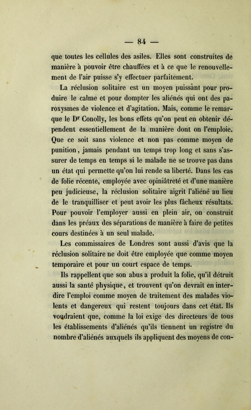 que toutes les cellules des asiles. Elles sont construites de manière a pouvoir être chauffées et a ce que le renouvelle- ment de l’air puisse s’y effectuer parfaitement. La réclusion solitaire est un moyen puissant pour pro- duire le calme et pour dompter les aliénés qui ont des pa- roxysmes de violence et d’agitation. Mais, comme le remar- que le Dr Conolly, les bons effets qu’on peut en obtenir dé- pendent essentiellement de la manière dont on l’emploie. Que ce soit sans violence et non pas comme moyen de punition, jamais pendant un temps trop long et sans s’as- surer de temps en temps si le malade ne se trouve pas dans un état qui permette qu’on lui rende sa liberté. Dans les cas de folie récente, employée avec opiniâtreté et d’une manière peu judicieuse, la réclusion solitaire aigrit l’aliéné au lieu de le tranquilliser et peut avoir les plus fâcheux résultats. Pour pouvoir l’employer aussi en plein air, on construit dans les préaux des séparations de manière a faire de petites cours destinées a un seul malade. Les commissaires de Londres sont aussi d’avis que la réclusion solitaire ne doit être employée que comme moyen temporaire et pour un court espace de temps. Ils rappellent que son abus a produit la folie, qu’il détruit aussi la santé physique, et trouvent qu’on devrait en inter- dire l’emploi comme moyen de traitement des malades vio- lents et dangereux qui restent toujours dans cet état, lis voudraient que, comme la loi exige des directeurs de tous les établissements d’aliénés qu’ils tiennent un registre du nombre d’aliénés auxquels ils appliquent des moyens de con-