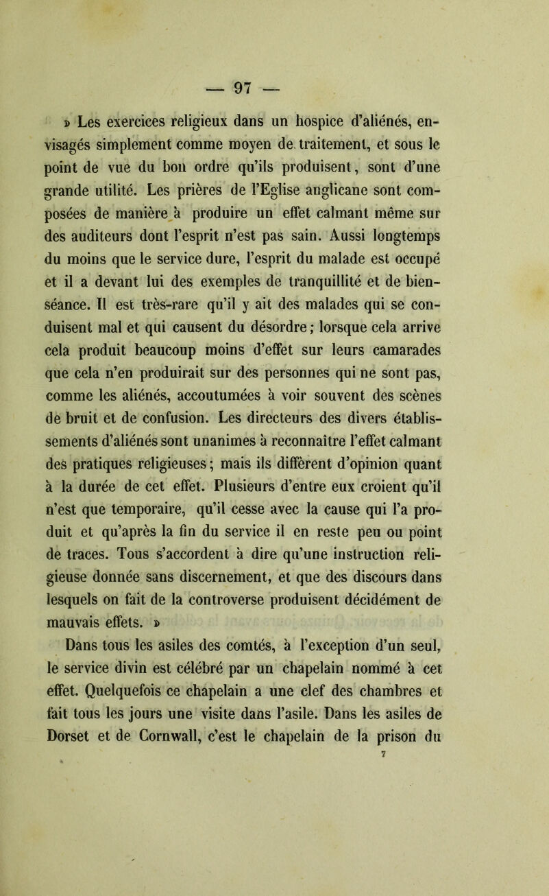 » Les exercices religieux dans un hospice d’aliénés, en- visagés simplement comme moyen de, traitement, et sous le point de vue du bon ordre qu’ils produisent, sont d’une grande utilité. Les prières de l’Eglise anglicane sont com- posées de manière à produire un effet calmant même sur des auditeurs dont l’esprit n’est pas sain. Aussi longtemps du moins que le service dure, l’esprit du malade est occupé et il a devant lui des exemples de tranquillité et de bien- séance. Il est très-rare qu’il y ait des malades qui se con- duisent mal et qui causent du désordre ; lorsque cela arrive cela produit beaucoup moins d’effet sur leurs camarades que cela n’en produirait sur des personnes qui ne sont pas, comme les aliénés, accoutumées à voir souvent des scènes de bruit et de confusion. Les directeurs des divers établis- sements d’aliénés sont unanimes à reconnaître l’effet calmant des pratiques religieuses ; mais ils diffèrent d’opinion quant à la durée de cet effet. Plusieurs d’entre eux croient qu’il n’est que temporaire, qu’il cesse avec la cause qui l’a pro- duit et qu’après la fin du service il en reste peu ou point de traces. Tous s’accordent à dire qu’une instruction reli- gieuse donnée sans discernement, et que des discours dans lesquels on fait de la controverse produisent décidément de mauvais effets. » Dans tous les asiles des comtés, à l’exception d’un seul, le service divin est célébré par un chapelain nommé à cet effet. Quelquefois ce chapelain a une clef des chambres et fait tous les jours une visite dans l’asile. Dans les asiles de Dorset et de Cornwall, c’est le chapelain de la prison du