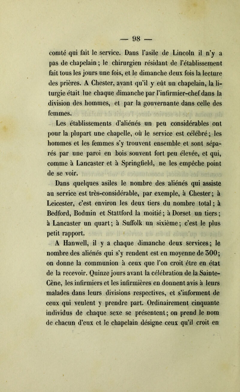 comté qui fait le service. Dans l’asile de Lincoln il n’y a pas de chapelain ; le chirurgien résidant de l’établissement fait tous les jours une fois, et le dimanche deux fois la lecture des prières. A Chester, avant qu’il y eût un chapelain, la li- turgie était lue chaque dimanche par l’infirmier-chef dans la division des hommes, et par la gouvernante dans celle des femmes. Les établissements d’aliénés un peu considérables ont pour la plupart une chapelle, où le service est célébré ; les hommes et les femmes s’y trouvent ensemble et sont sépa- rés par une paroi en bois souvent fort peu élevée, et qui, comme a Lancaster et à Springfield, ne les empêche point de se voir. Dans quelques asiles le nombre des aliénés qui assiste au service est très-considérable, par exemple, à Chester ; à Leicester, c’est environ les deux tiers du nombre total ; à Bedford, Bodmin et Stattford la moitié ; à Dorset un tiers ; a Lancaster un quart; a Suffolk un sixième; c’est le plus petit rapport. A Hanwell, il y a chaque dimanche deux services; le nombre des aliénés qui s’y rendent est en moyenne de 500 ; on donne la communion a ceux que l’on croit être en état de la recevoir. Quinze jours avant la célébration de la Sainte- Cène, les infirmiers et les infirmières en donnent avis à leurs malades dans leurs divisions respectives, et s’informent de ceux qui veulent y prendre part. Ordinairement cinquante individus de chaque sexe se présentent ; on prend le nom de chacun d’eux et le chapelain désigne ceux qu’il croit en