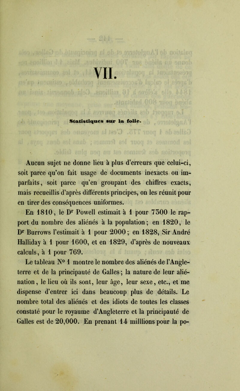 Statistiques sur la folie. Aucun sujet ne donne lieu a plus d’erreurs que celui-ci, soit parce qu’on fait usage de documents inexacts ou im- parfaits, soit parce qu’en groupant des chiffres exacts, mais recueillis d’après différents principes, on les réunit pour en tirer des conséquences uniformes. En 1810, le Dr Powell estimait à 1 pour 7500 le rap- port du nombre des aliénés h la population; en 1820, le Dr Burrows l’estimait à 1 pour 2000; en 1828, Sir André Halliday à 1 pour 1600, et en 1829, d’après de nouveaux calculs, a 1 pour 769. Le tableau N° 1 montre le nombre des aliénés de l’Angle- terre et de la principauté de Galles ; la nature de leur alié- nation, le lieu où ils sont, leur âge, leur sexe, etc., et me dispense d’entrer ici dans beaucoup plus de détails. Le nombre total des aliénés et des idiots de toutes les classes constaté pour le royaume d’Angleterre et la principauté de Galles est de 20,000. En prenant 14 milllions pour la po-