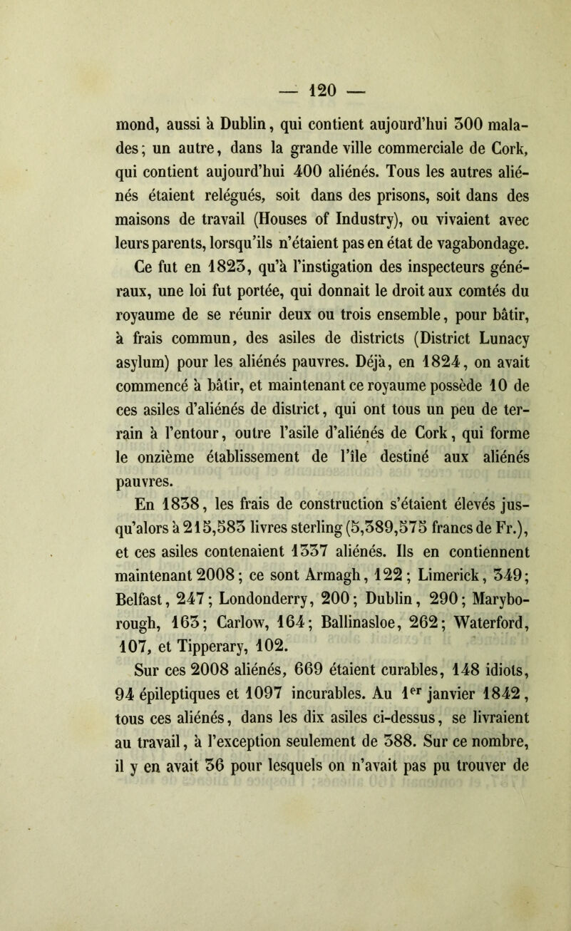 mond, aussi a Dublin, qui contient aujourd’hui 300 mala- des ; un autre, dans la grande ville commerciale de Cork, qui contient aujourd’hui 400 aliénés. Tous les autres alié- nés étaient relégués, soit dans des prisons, soit dans des maisons de travail (Houses of Industry), ou vivaient avec leurs parents, lorsqu’ils n’étaient pas en état de vagabondage. Ce fut en 1823, qu’a l’instigation des inspecteurs géné- raux, une loi fut portée, qui donnait le droit aux comtés du royaume de se réunir deux ou trois ensemble, pour bâtir, a frais commun, des asiles de districts (District Lunacy asylum) pour les aliénés pauvres. Déjà, en 1824, on avait commencé à bâtir, et maintenant ce royaume possède 10 de ces asiles d’aliénés de district, qui ont tous un peu de ter- rain à l’entour, outre l’asile d’aliénés de Cork, qui forme le onzième établissement de l’île destiné aux aliénés pauvres. En 1838, les frais de construction s’étaient élevés jus- qu’alors à 215,583 livres sterling (5,389,575 francs de Fr.), et ces asiles contenaient 1337 aliénés. Ils en contiennent maintenant 2008 ; ce sont Armagh, 122; Limerick, 349; Belfast, 247; Londonderry, 200; Dublin, 290; Marybo- rough, 163; Carlow, 164; Ballinasloe, 262; Waterford, 107, et Tipperary, 102. Sur ces 2008 aliénés, 669 étaient curables, 148 idiots, 94 épileptiques et 1097 incurables. Au 1er janvier 1842, tous ces aliénés, dans les dix asiles ci-dessus, se livraient au travail, à l’exception seulement de 388. Sur ce nombre, il y en avait 36 pour lesquels on n’avait pas pu trouver de