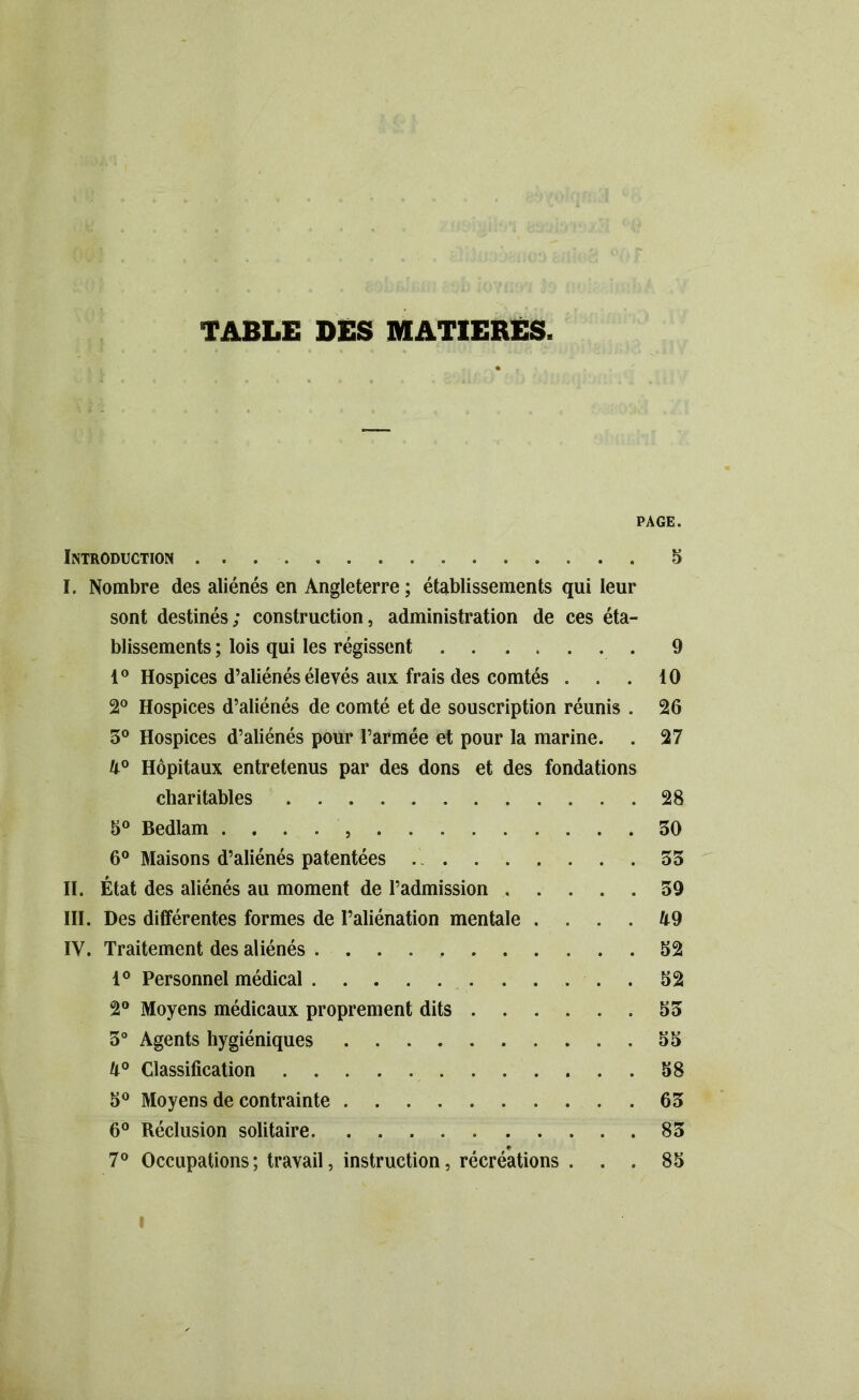 TABLE DES MATIERES. PAGE. Introduction 5 I. Nombre des aliénés en Angleterre ; établissements qui leur sont destinés; construction, administration de ces éta- blissements ; lois qui les régissent 9 1° Hospices d’aliénés élevés aux frais des comtés ... 10 2° Hospices d’aliénés de comté et de souscription réunis . 26 5° Hospices d’aliénés pour l’armée et pour la marine. . 27 4° Hôpitaux entretenus par des dons et des fondations charitables 28 5° Bedlam . . . . 30 6° Maisons d’aliénés patentées 33 II. État des aliénés au moment de l’admission 39 III. Des différentes formes de l’aliénation mentale .... 49 IV. Traitement des aliénés 32 1° Personnel médical 32 2° Moyens médicaux proprement dits 33 3° Agents hygiéniques 55 4° Classification 58 5° Moyens de contrainte 63 6° Réclusion solitaire 83 7° Occupations; travail, instruction, récréations ... 85