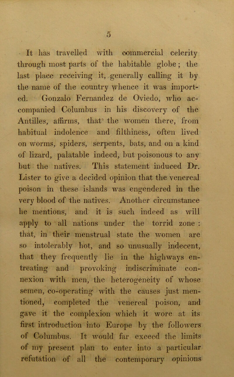 It lias travelled with commercial celerity through most parts of the habitable globe; the last place receiving it, generally calling it by the name of the country yrhence it was import- ed. Gonzalo Fernandez de Oviedo, who ac- companied Columbus in his discovery of the Antilles, affirms, that the women there, from habitual indolence and filthiness, often lived / on worms, spiders, serpents, bats, and on a kind of lizard, palatable indeed, but poisonous to any but the natives. This statement induced Dr. Lister to give a decided opinion that the venereal poison in these islands was engendered in the very blood of the natives. Another circumstance he mentions, and it is such indeed as will apply to all nations under the torrid zone : that, in their menstrual state the women are so intolerably hot, and so unusually indecent, that they frequently lie in the highways en- treating and provoking indiscriminate con- nexion with men, the heterogeneity of whose semen, co-operating with the causes just men- tioned, completed the venereal poison, and gave it the complexion which it wore at its first introduction into Europe by the followers of Columbus. It would far exceed the limits of my present plan to enter into a particular refutation of all the contemporary opinions