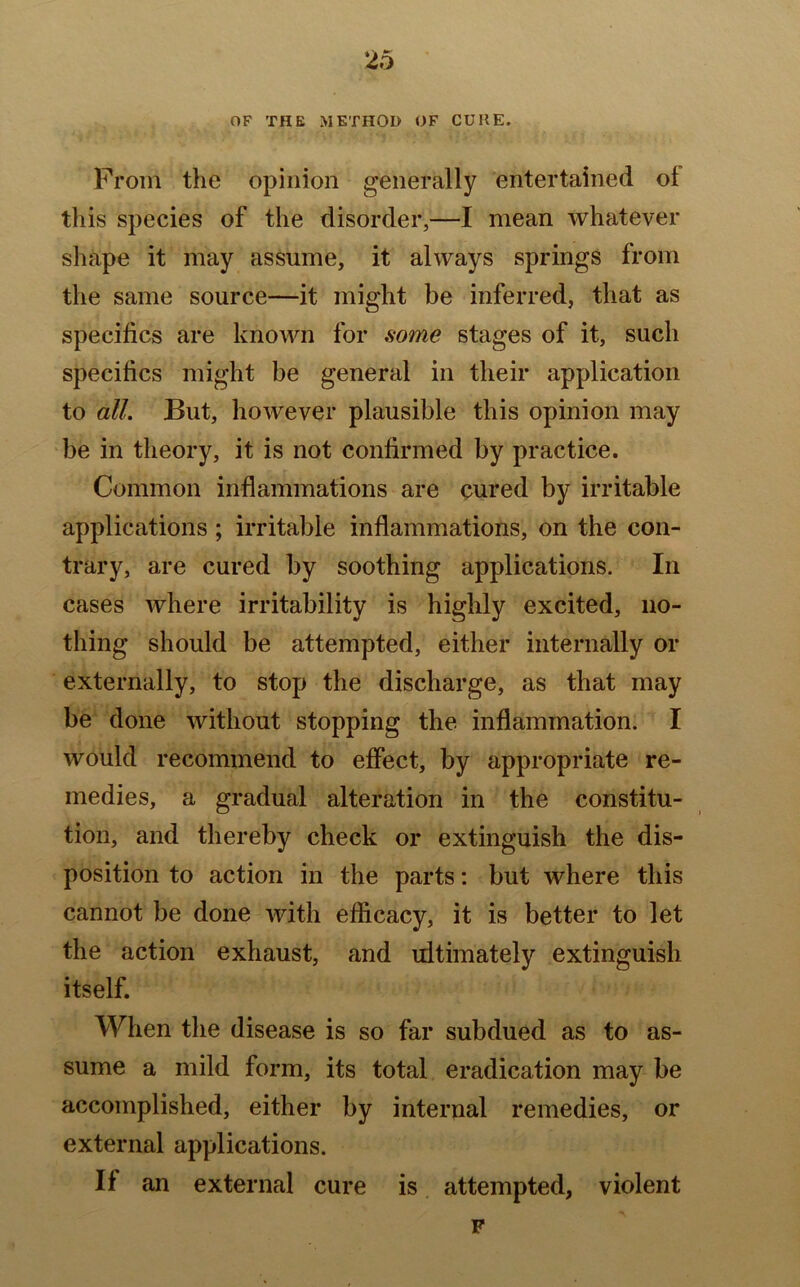 OF THE METHOD OF CURE. From the opinion generally entertained ol this species of the disorder,—I mean whatever shape it may assume, it always springs from the same source—it might be inferred, that as specifics are known for some stages of it, such specifics might be general in their application to all. But, however plausible this opinion may be in theory, it is not confirmed by practice. Common inflammations are cured by irritable applications; irritable inflammations, on the con- trary, are cured by soothing applications. In cases where irritability is highly excited, no- thing should be attempted, either internally or externally, to stop the discharge, as that may be done without stopping the inflammation. I would recommend to effect, by appropriate re- medies, a gradual alteration in the constitu- tion, and thereby check or extinguish the dis- position to action in the parts: but where this cannot be done with efficacy, it is better to let the action exhaust, and ultimately extinguish itself. When the disease is so far subdued as to as- sume a mild form, its total eradication may be accomplished, either by internal remedies, or external applications. If an external cure is attempted, violent F