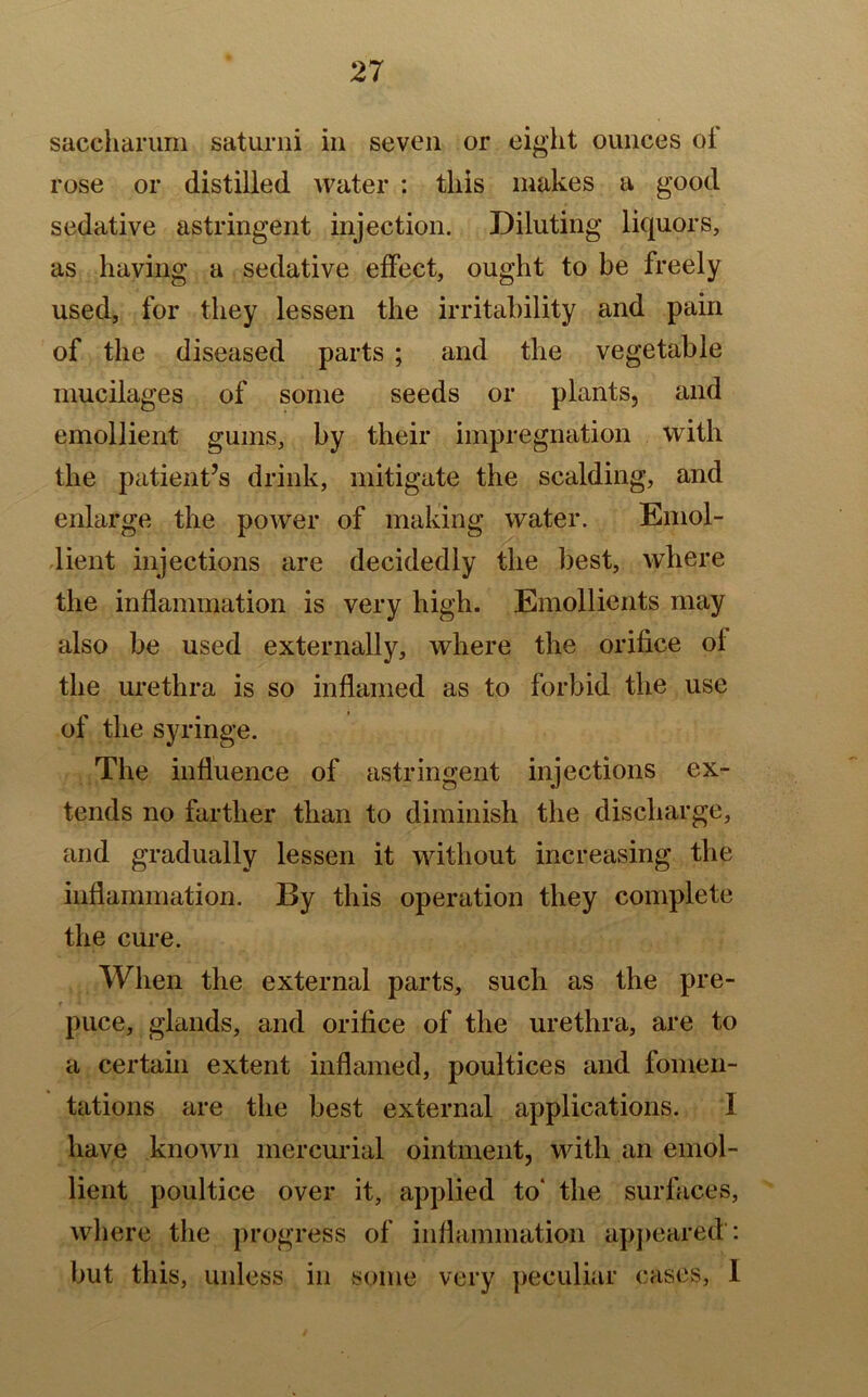 saceharum saturni in seven or eight ounces ol rose or distilled water : this makes a good sedative astringent injection. Diluting liquors, as having a sedative effect, ought to be freely used, for they lessen the irritability and pain of the diseased parts ; and the vegetable mucilages of some seeds or plants, and emollient gums, by their impregnation with the patient’s drink, mitigate the scalding, and enlarge the power of making water. Emol- lient injections are decidedly the best, where the inflammation is very high. Emollients may also be used externally, where the orifice of the urethra is so inflamed as to forbid the use of the syringe. The influence of astringent injections ex- tends no farther than to diminish the discharge, and gradually lessen it without increasing the inflammation. By this operation they complete the cure. When the external parts, such as the pre- puce, glands, and orifice of the urethra, are to a certain extent inflamed, poultices and fomen- tations are the best external applications. I have known mercurial ointment, with an emol- lient poultice over it, applied to' the surfaces, where the progress of inflammation appeared : but this, unless in some very peculiar cases, I