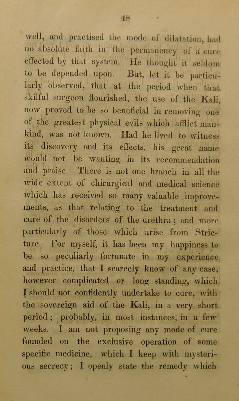 well, and practised the mode of dilatation, had no absolute faith in the permanency of a cure effected by that system. He thought it seldom to be depended upon. But, let it be particu- larly observed, that at the period when that skilful surgeon flourished, the use of the Kali, now proved to be so beneficial in removing one of the greatest physical evils which afflict man- kind, was not known. Had he lived to witness its discovery and its effects, his great name would not be wanting in its recommendation and praise. There is not one branch in all the wide extent of chirurgical and medical science which has received so many valuable improve- ments, as that relating to the treatment and cure of the disorders of the urethra; and more particularly of those which arise from Stric- ture. For myself, it has been my happiness to be so peculiarly fortunate in my experience and practice, that I scarcely know of any case, however complicated or long standing, which I should not confidently undertake to cure, with the sovereign aid of the Kali, in a very short period ; probably, in most instances, in a few weeks. I am not proposing any mode of cure founded on the exclusive operation of some specific medicine, which I keep with mysteri- ous secrecy; I openly state the remedy which