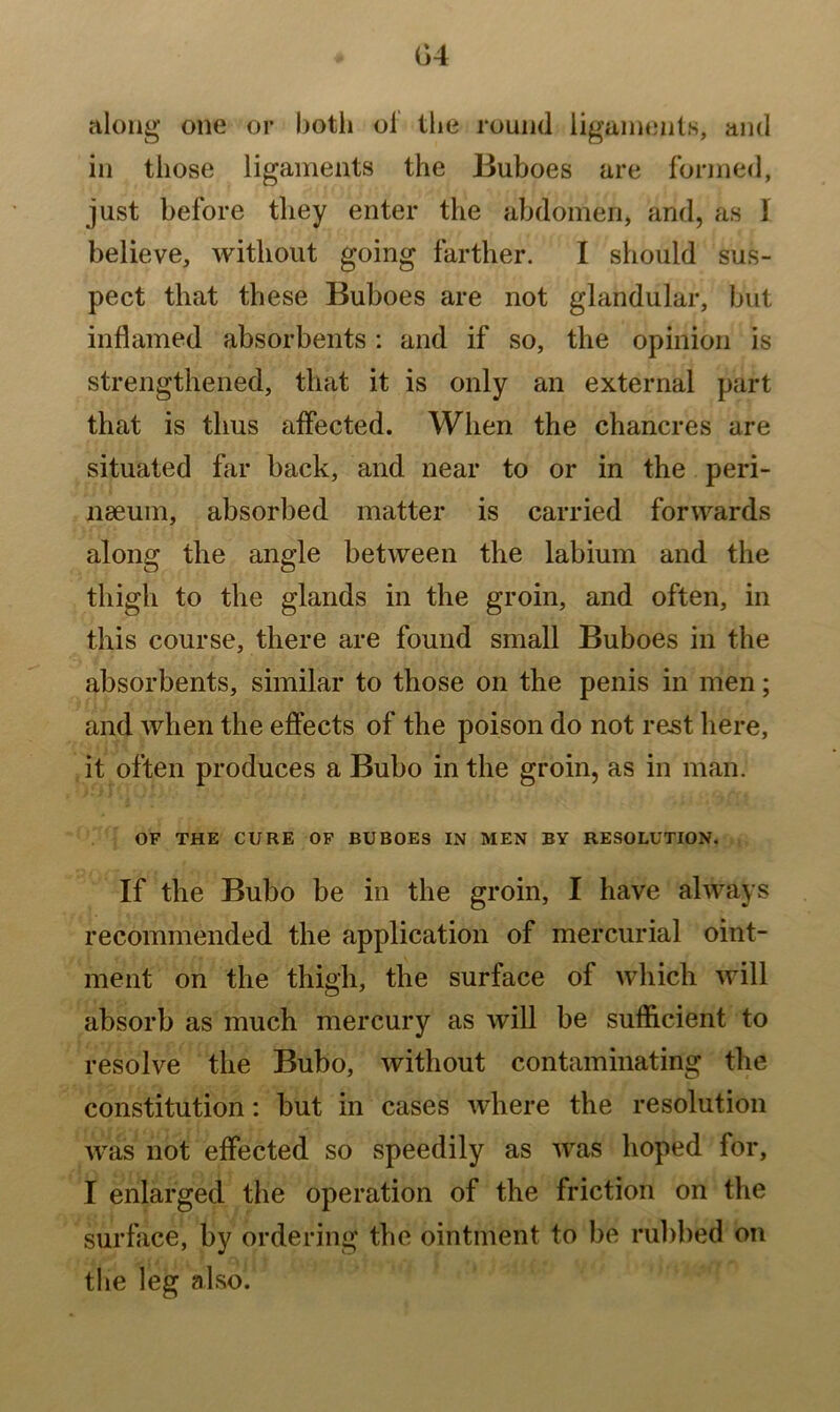 04 along one or both of the round ligaments, and in those ligaments the Buboes are formed, just before they enter the abdomen, and, as 1 believe, without going farther. I should sus- pect that these Buboes are not glandular, but inflamed absorbents: and if so, the opinion is strengthened, that it is only an external part that is thus affected. When the chancres are situated far back, and near to or in the peri- nseum, absorbed matter is carried forwards along the angle between the labium and the thigh to the glands in the groin, and often, in this course, there are found small Buboes in the absorbents, similar to those on the penis in men; and when the effects of the poison do not rest here, it often produces a Bubo in the groin, as in man. OF THE CURE OF BUBOES IN MEN BY RESOLUTION. If the Bubo be in the groin, I have always recommended the application of mercurial oint- ment on the thigh, the surface of which will absorb as much mercury as will be sufficient to resolve the Bubo, without contaminating the constitution: but in cases where the resolution was not effected so speedily as was hoped for, I enlarged the operation of the friction on the surface, by ordering the ointment to be rubbed on the leg also.