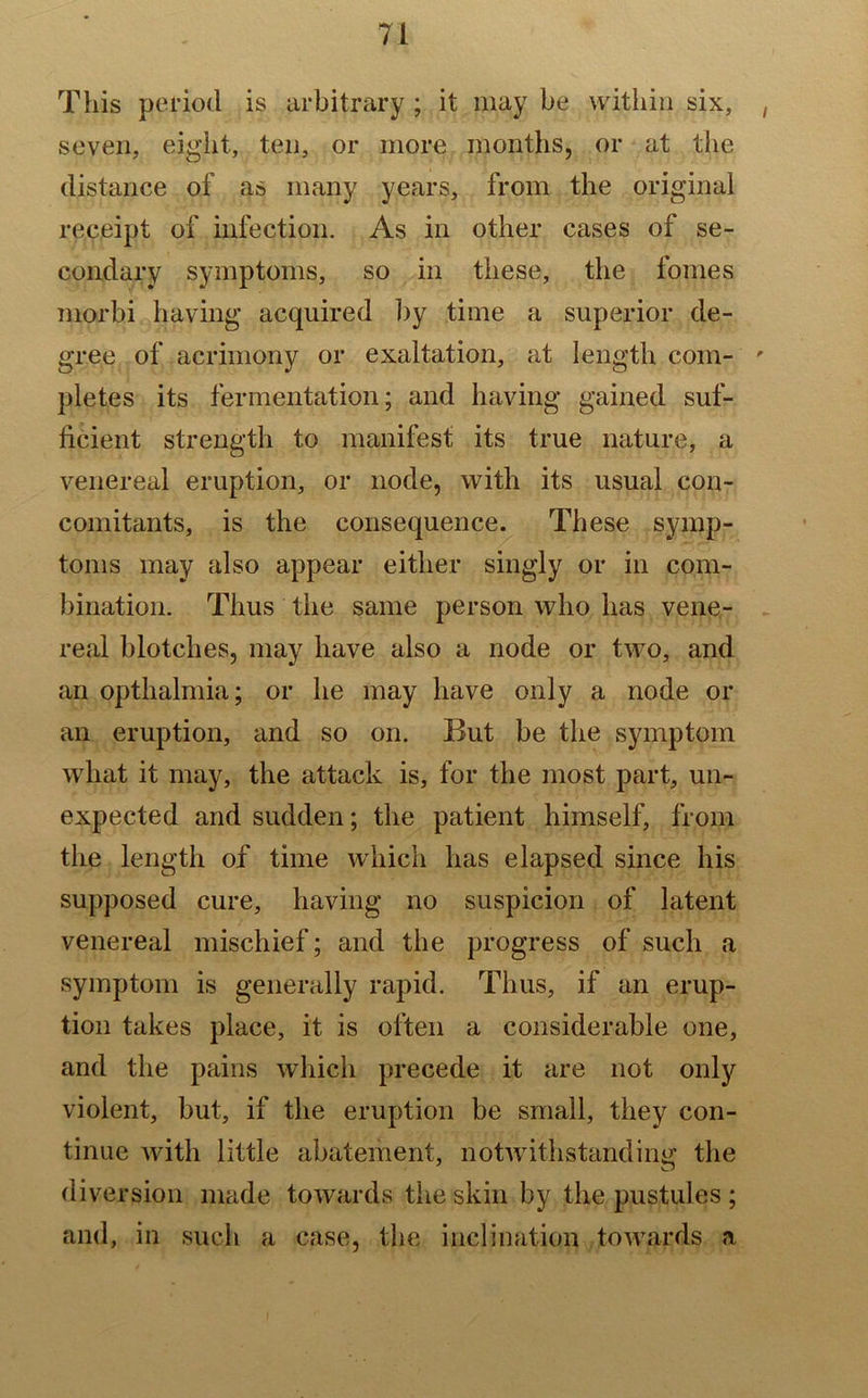 This period is arbitrary ; it may be within six, , seven, eight, ten, or more months, or at the distance of as many years, from the original receipt of infection. As in other cases of se- condary symptoms, so in these, the fomes morbi having acquired by time a superior de- gree of acrimony or exaltation, at length com- ' pletes its fermentation; and having gained suf- ficient strength to manifest its true nature, a venereal eruption, or node, with its usual con- comitants, is the consequence. These symp- toms may also appear either singly or in com- bination. Thus the same person who has vene- real blotches, may have also a node or two, and an opthalmia; or he may have only a node or an eruption, and so on. But be the symptom what it may, the attack is, for the most part, un- expected and sudden; the patient himself, from the length of time which has elapsed since his supposed cure, having no suspicion of latent venereal mischief; and the progress of such a symptom is generally rapid. Thus, if an erup- tion takes place, it is often a considerable one, and the pains which precede it are not only violent, but, if the eruption be small, they con- tinue with little abatement, notwithstanding the diversion made towards the skin by the pustules ; and, in sucli a case, the inclination towards a