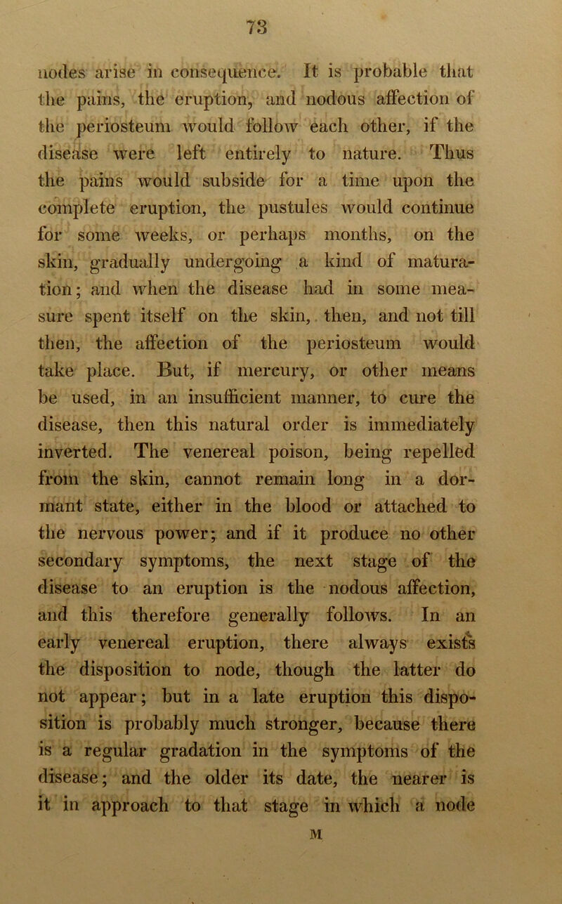 nodes arise in consequence. It is probable that the pains, the eruption, and nodous affection of the periosteum would follow each other, if the disease were left entirely to nature. Thus the pains would subside for a time upon the complete eruption, the pustules would continue for some weeks, or perhaps months, on the skin, gradually undergoing a kind of matura- tion; and when the disease had in some mea- sure spent itself on the skin, then, and not till then, the affection of the periosteum would take place. But, if mercury, or other means be used, in an insufficient manner, to cure the disease, then this natural order is immediately inverted. The venereal poison, being repelled from the skin, cannot remain long in a dor- mant state, either in the blood or attached to the nervous power; and if it produce no other secondary symptoms, the next stage of the disease to an eruption is the nodous affection, and this therefore generally follows. In an early venereal eruption, there always exists the disposition to node, though the latter do not appear; but in a late eruption this dispo- sition is probably much stronger, because there is a regular gradation in the symptoms of the disease; and the older its date, the nearer is it in approach to that stage in which a node M