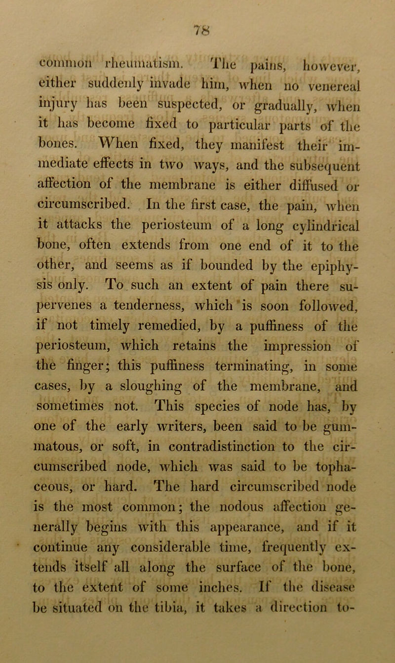 common rheumatism. The pains, however, either suddenly invade him, when no venereal injury has been suspected, or gradually, when it has become fixed to particular parts of the bones. When fixed, they manifest their im- mediate effects in two ways, and the subsequent affection of the membrane is either diffused or circumscribed. In the first case, the pain, when it attacks the periosteum of a long cylindrical bone, often extends from one end of it to the other, and seems as if bounded by the epiphy- sis only. To such an extent of pain there su- pervenes a tenderness, which is soon followed, if not timely remedied, by a puffiness of the periosteum, which retains the impression of the finger; this puffiness terminating, in some cases, by a sloughing of the membrane, and sometimes not. This species of node has, by one of the early writers, been said to be gum- matous, or soft, in contradistinction to the cir- cumscribed node, which was said to be topha- ceous, or hard. The hard circumscribed node is the most common; the nodous affection ge- nerally begins with this appearance, and if it continue any considerable time, frequently ex- tends itself all along the surface of the bone, to the extetit of some inches. If the disease be situ.ated on the tibia, it takes a direction to-