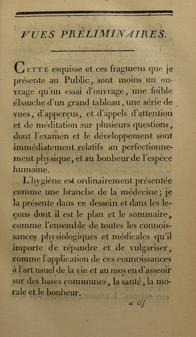 VUE S PRELIMINAIRES. Cette esquisse et ces fragmens que je présente au Public, sont moins un ou- yrage quun essai d’ouvrage, une foihle ébauche d’un grand tableau, une série de vues, d’apperçus, et d’appels d’attention et de méditation sur plusieurs questions, dont l’examen et le développement sont immédiatement relatifs au perfectionne- ment physique, et au bonheur de l’espèce humaine.. L’hygiène es«t ordinairement présentée comme une branche de la médecine ; je la présente dans ce dessein et dans les le- çons dont il est le plan et le sommaire, comme l'ensemble de toutes les connois- sances physiologiques et médicales qu’il importe de répandre et de vulgariser, comme l’application de ces connoissances à l’art usuel de la vie et au moyen d’asseoir sur des bases communes, la santé, la mo- rale et le bonheur. a iij