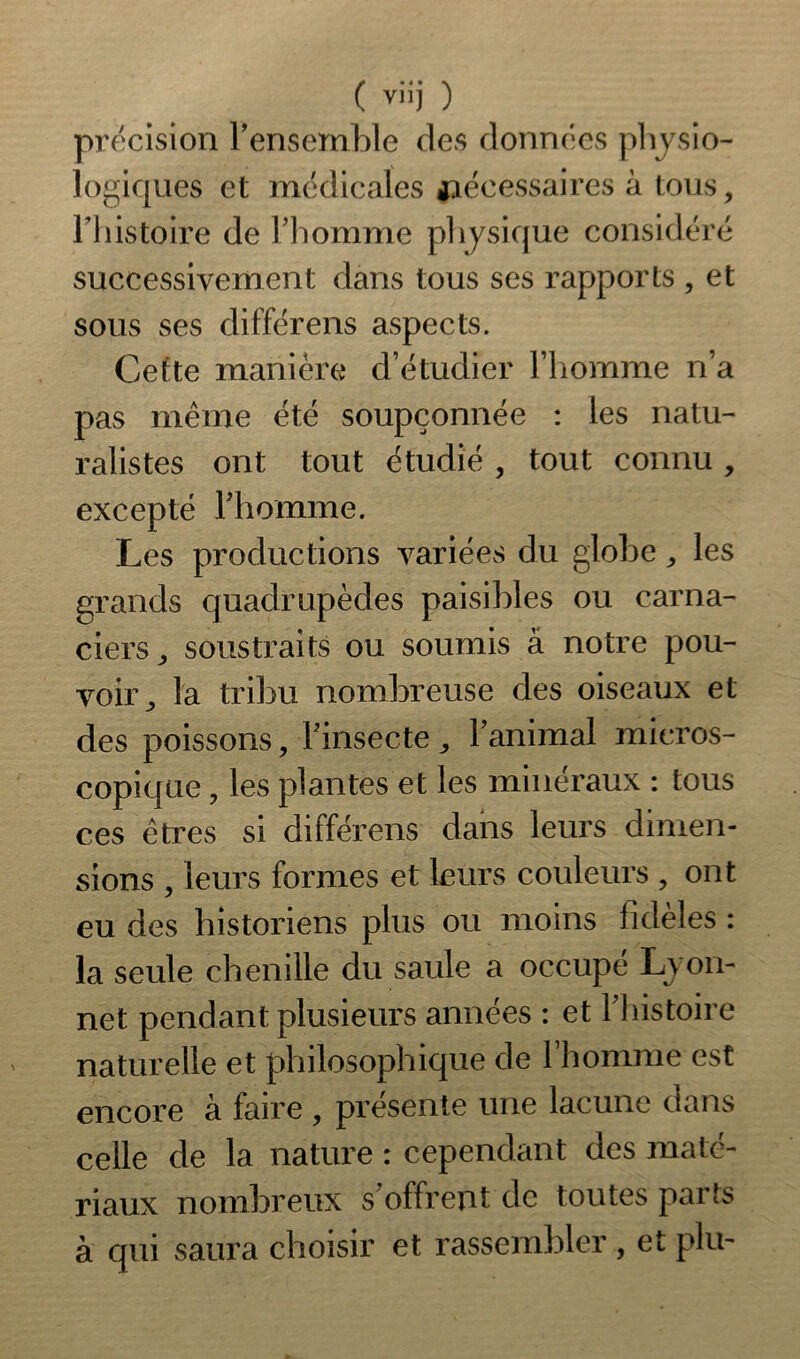 précision l'ensemble des données physio- logiques et médicales nécessaires à tous, Fhistoite de l’homme physique considéré successivement dans tous ses rapports , et sous ses clifférens aspects. Cette manière d’étudier l’homme n’a pas même été soupçonnée : les natu- ralistes ont tout étudié , tout connu , excepté l'homme. Les productions variées du globe,, les grands quadrupèdes paisibles ou carna- ciers ,, soustraits ou soumis à notre pou- voir^ la tribu nombreuse des oiseaux et des poissons, l'insecte, l’animal micros- copique ? les plantes et les minéraux : tous ces êtres si différens dans leurs dimen- sions , leurs formes et leurs couleurs ? ont eu des historiens plus ou moins fidèles : la seule chenille du saule a occupé Lyon- net pendant plusieurs années : et l'histoire naturelle et philosophique de l’homme est encore à faire , présente une lacune dans celle de la nature : cependant des maté- riaux nombreux s'offrent de toutes parts à qui saura choisir et rassembler, et plu-