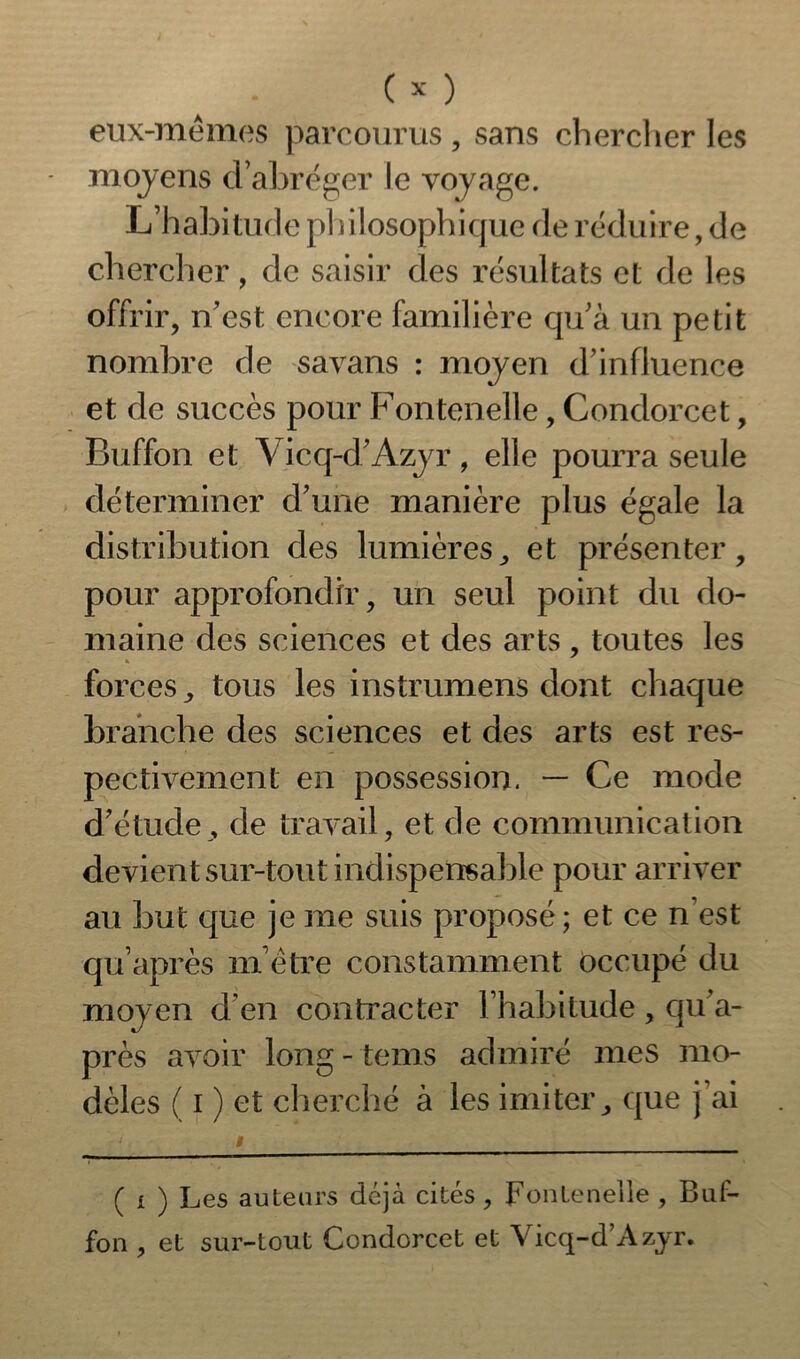 eux-mêmes parcourus, sans cherclier les moyens d’abréger le voyage. L’habitude philosophique de réduire, de chercher, de saisir des résultats et de les offrir, n'est encore familière qu'à un petit nombre de savans : moyen d’influence et de succès pour Fontenelle, Condorcet, Buffon et Vicq-d'Azyr, elle pourra seule déterminer d'une manière plus égale la distribution des lumières, et présenter, pour approfondir, un seul point du do- maine des sciences et des arts , toutes les » forces, tous les instrumens dont chaque branche des sciences et des arts est res- pectivement en possession. — Ce mode d'étude, de travail, et de communication devient sur-tout indispensable pour arriver au but que je me suis proposé; et ce n’est quaprès m’être constamment occupé du moyen d'en contracter l’habitude, qu'a- près avoir long - tems admiré mes mo- dèles ( i ) et cherché à les imiter, que j’ai ( i ) Les auteurs déjà cités, Fontenelle , Buf- fon , et sur-tout Condorcet et Vicq-d’Azyr.