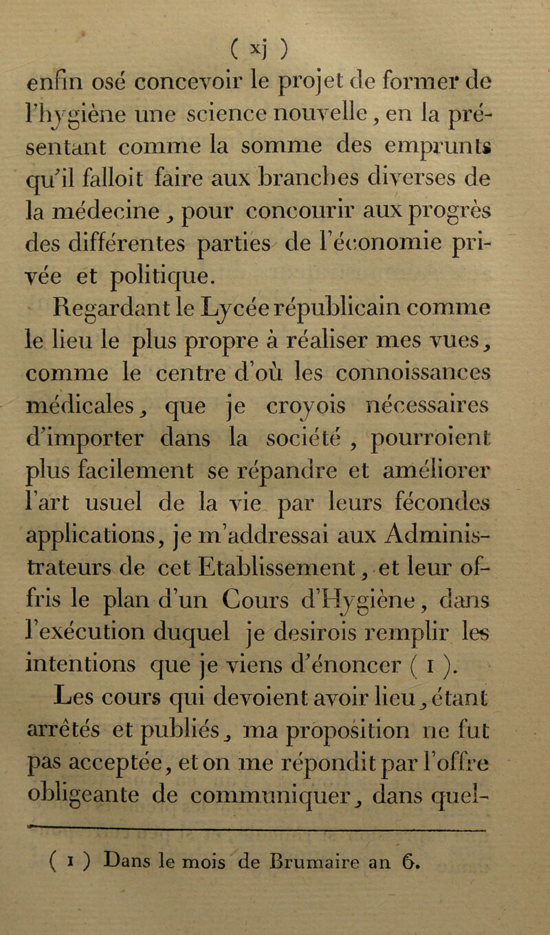 enfin osé concevoir le projet de former de l’hygiène une science nouvelle, en la pré- sentant comme la somme des emprunts qu’il falloit faire aux branches diverses de la médecine , pour concourir aux progrès des différentes parties de l’économie pri- vée et politique. Regardant le Lycée républicain comme le lieu le plus propre à réaliser mes vues, comme le centre d’où les connoissances médicales , que je croyois nécessaires d’importer dans la société , pourroient plus facilement se répandre et améliorer l’art usuel de la vie par leurs fécondes applications, je m’addressai aux Adminis- trateurs de cet Etablissement, et leur of- fris le plan d’un Cours d’Hygiène, dans l’exécution duquel je desirois remplir les intentions que je viens d’énoncer ( i ). Les cours qui dévoient avoir lieu, étant arretés et publiés, ma proposition ne fut pas acceptée, et on me répondit par l’offre obligeante de communiquer, dans queî- ( i ) Dans le mois de Brumaire an 6.