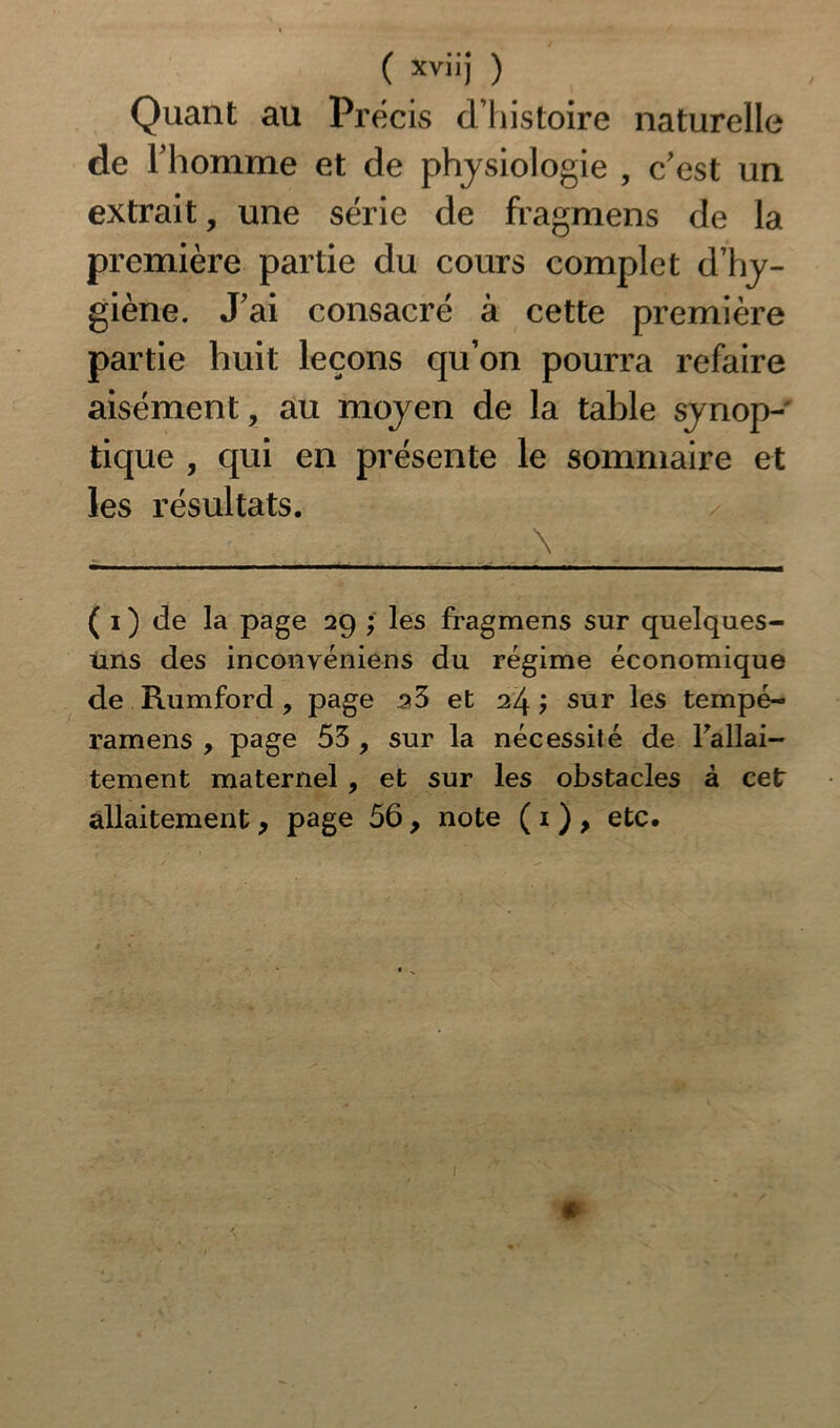 Quant au Précis cThistoire naturelle de l'homme et de physiologie , c'est un extrait, une série de fragmens de la première partie du cours complet d’hy- giène. J'ai consacré à cette première partie huit leçons qu’on pourra refaire aisément, au moyen de la table synop- tique , qui en présente le sommaire et les résultats. a \ ( i ) de la page 29 ; les fragmens sur quelques- uns des inconvéniens du régime économique de Rumford, page 33 et 24; sur les tempé- ramens , page 53 , sur la nécessité de l'allai- tement maternel , et sur les obstacles à cet allaitement, page 56, note ( 1 ) , etc.