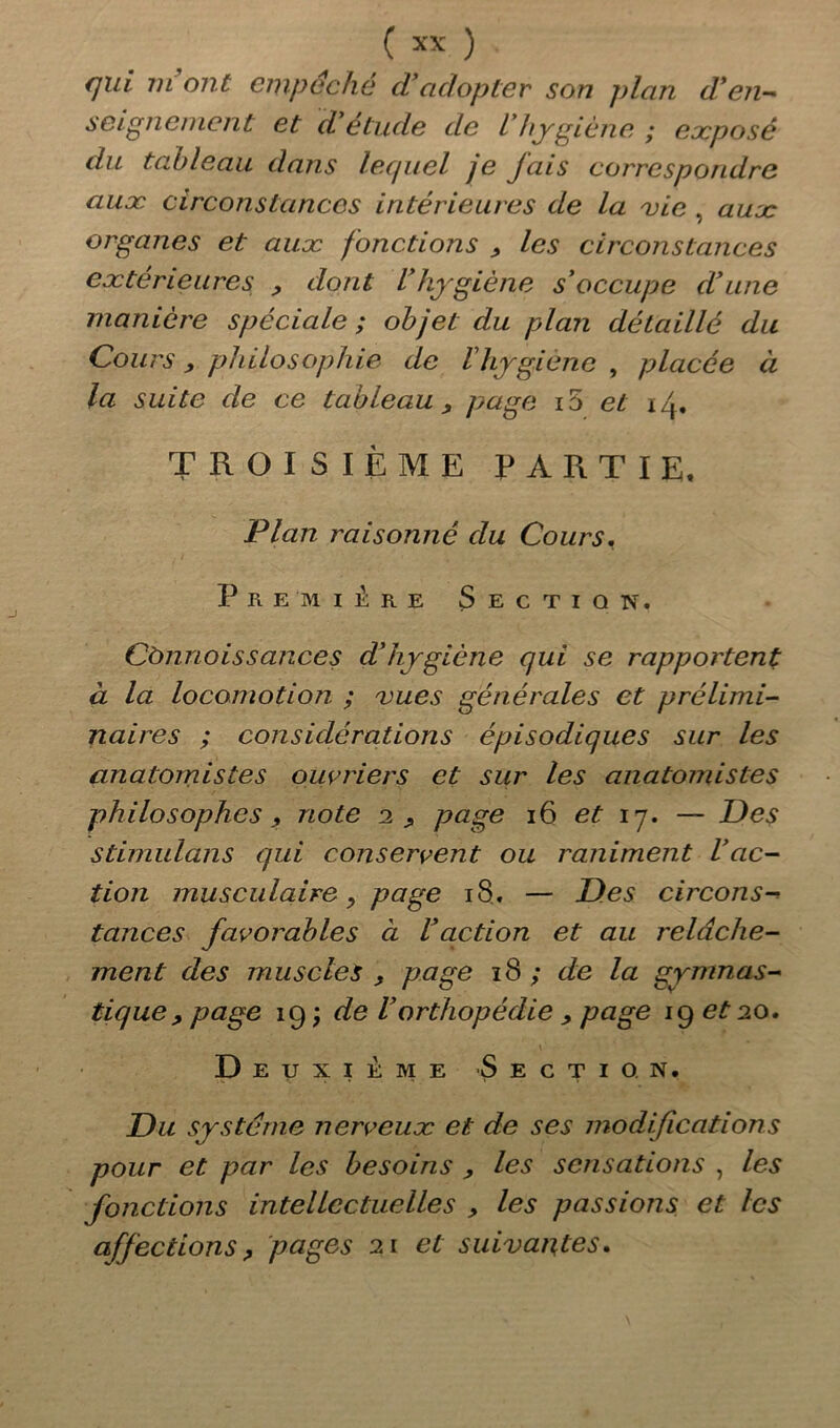 qui 7n ont empêche d’adopter son plan d*en- soigne ment et d’étude de l'hygiène ; exposé du tableau dans lequel je fais correspondre aux circonstances intérieures de la vie , aux organes et aux fonctions y les circonstances extérieures , dont l’hygiène s’occupe d’une manière spéciale ; objet du plan détaillé du Cours y philosophie de l’hygiène , placée à la suite de ce tableau y page i5 et 14. TROISIÈME PARTIE. Plan raisonné du Cours. Première Section. Cànnoissances d’hygiène qui se rapportent à la locomotion ; vues générales et prélimi- naires ; considérations épisodiques sur les anatomistes ouvriers et sur les anatomistes philosophesnote 1 y page 16 et 17. — Des Stimulons qui conservent ou raniment l’ac- tion musculaire y page 18.. — Des circons- tances favoi'ables ci Vaction et au relâche- ment des muscles , page 18 ; de la gymnas- tique , page 19 j de Vorthopédie , page 19 et 20. D eijxikme Section. Du système nerveux et de ses modifications pour et par les besoins , les sensations , les fonctions intellectuelles y les passions et les affections, pages 21 et suivantes.