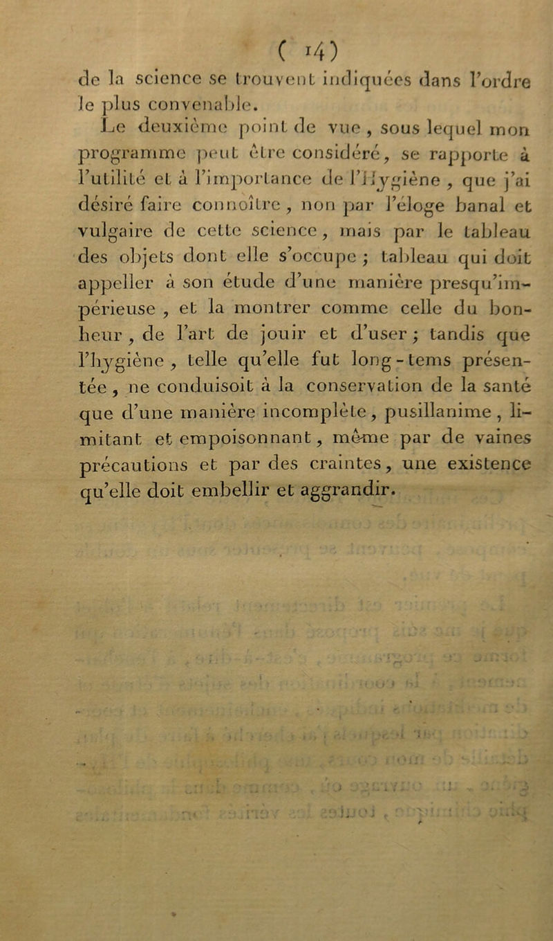 ( >4) de la science se trouvent indiquées dans Tordre le plus convenable. Le deuxième point de vue , sous lequel mon programme peut être considéré, se rapporte à Futilité et à l’importance de l’Hygiène , que j’ai désiré faire connoître, non par l’éloge banal et vulgaire de ceLLc science, mais par le tableau des objets dont elle s’occupe ; tableau qui doit appeller à son étude d’une manière presqu’im- périeuse , et la montrer comme celle du bon- heur , de l’art de jouir et d’user; tandis que l’hygiène, telle qu’elle fut long-teins présen- tée, ne conduisoit à la conservation de la santé que d’une manière incomplète, pusillanime, li- mitant et empoisonnant, meme par de vaines précautions et par des craintes, une existence qu’elle doit embellir et aggrandir.