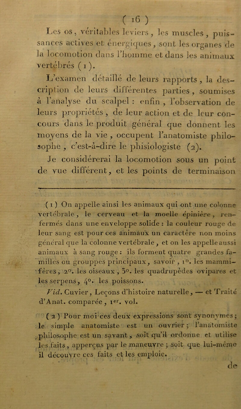 (.6) lies os, véritables leviers, les muscles, puis- sances acLives et énergiques, sont les organes de la locomotion dans l’homme et dans les animaux vertébrés ( 1 ). L’examen détaillé de leurs rapports , la des- cription de leurs différentes parties, soumises à l’analyse du scalpel : enfin , l’observation de leurs propriétés , de leur action et de leur con- cours dans le produit général que donnent les moyens de la vie , occupent l’anatomiste philo- sophe , c’est-à-dire le phisiologiste (2). Je considérerai la locomotion sous un point de vue différent, et les points de terminaison ( 1 ) On appelle ainsi les animaux qui ont une colonne vertébrale, le cerveau et la moelle épinière, ren- fermés dans une enveloppe solide : la couleur rouge de leur sang est pour ces animaux un caractère non moins général que la colonne vertébrale , et on les appelle aussi animaux à sang rouge : ils forment quatre grandes fa- milles ou grouppes principaux, savoir , i°. les mammi- fères, 20. les oiseaux , 5°. les quadrupèdes ovipares et lesserpens, 4°* les poissons. VicL. Cuvier, Leçons d’histoire naturelle, — et Traité d’Anat. comparée, i«r. vol. ( 2 ) Pour moi ces deux expressions sont synonymes; le simple anatomiste est un ouvrier ; l’anatomiste philosophe est un savant, soit qu’il ordonne et utilise les faits, apperçus par le maneuvre ; soit que lui-même il découvre ces faits et les emploie. de