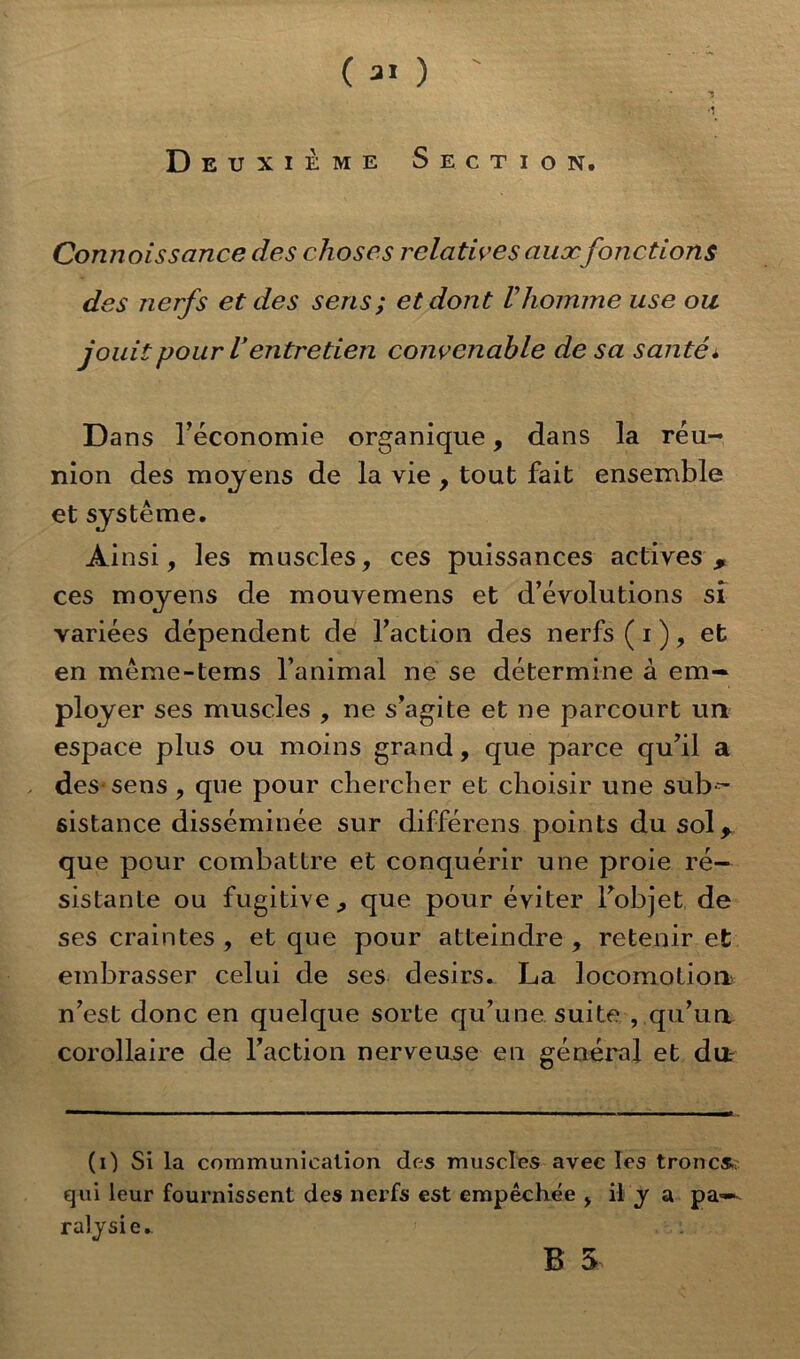 Deuxième Section. Connoissance des choses relatives aux fonctions des nerfs et des sens; et dont Vhomme use ou jouit pour Ventretien convenable de sa santé. Dans Téconomie organique, dans la réu- nion des moyens de la vie , tout fait ensemble et système. Ainsi, les muscles, ces puissances actives, ces moyens de mouvemens et d’évolutions sî variées dépendent de l’action des nerfs ( i ), et en même-tems l’animal ne se détermine à em- ployer ses muscles , ne s’agite et ne parcourt un espace plus ou moins grand, que parce qu’il a des sens, que pour chercher et choisir une sub- sistance disséminée sur différens points du sol, que pour combattre et conquérir une proie ré- sistante ou fugitive , que pour éviter l’objet de ses craintes , et que pour atteindre , retenir et embrasser celui de ses désirs. La locomotion n’est donc en quelque sorte qu’une, suite , qu’un corollaire de l’action nerveuse en général et du. (i) Si la communication des muscles avec les troncs, qui leur fournissent des nerfs est empêchée , il y a pa- ralysie. B 5,