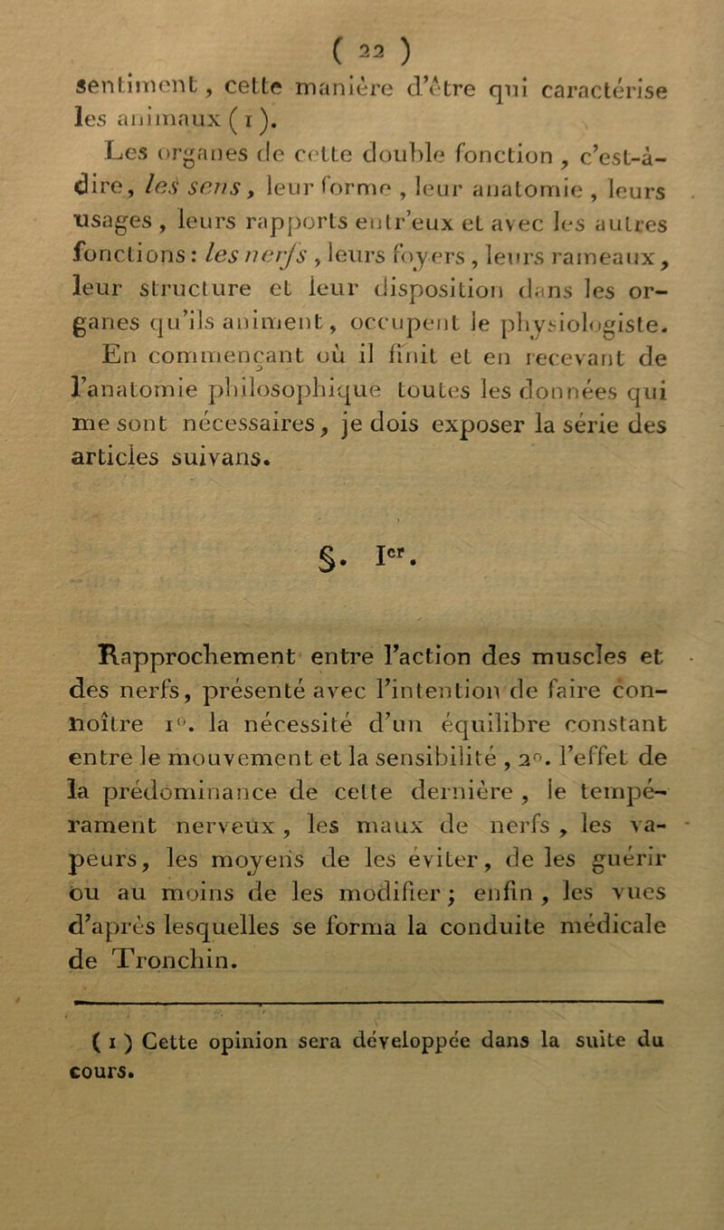 ( 23 ) sentiment, cette manière d’étre qui caractérise les animaux ( i ). Les organes de cette double fonction , c’est-à- dire, les sens, leur forme , leur anatomie , leurs usages , leurs rapports enlr’eux eL avec les autres fonctions : les neijs , leurs foy ers , leurs rameaux, leur structure et leur disposition dans les or- ganes qu’ils animent, occupent ie physiologiste. En commençant où il finit et en recevant de l’anatomie philosophique toutes les données qui me sont nécessaires, je dois exposer la série des articles suivans. §. Ier. Rapprochement entre l’action des muscles et des nerfs, présenté avec l’intention de faire con- ïioÎLre i°. la nécessité d’un équilibre constant entre le mouvement et la sensibilité ,2°. l’effet de la prédominance de celte dernière , le tempé- rament nerveux , les maux de nerfs , les va- peurs, les moyens de les éviter, de les guérir ou au moins de les modifier ; enfin , les vues d’après lesquelles se forma la conduite médicale de Tronchin. ( i ) Cette opinion sera développée dans la suite du cours.