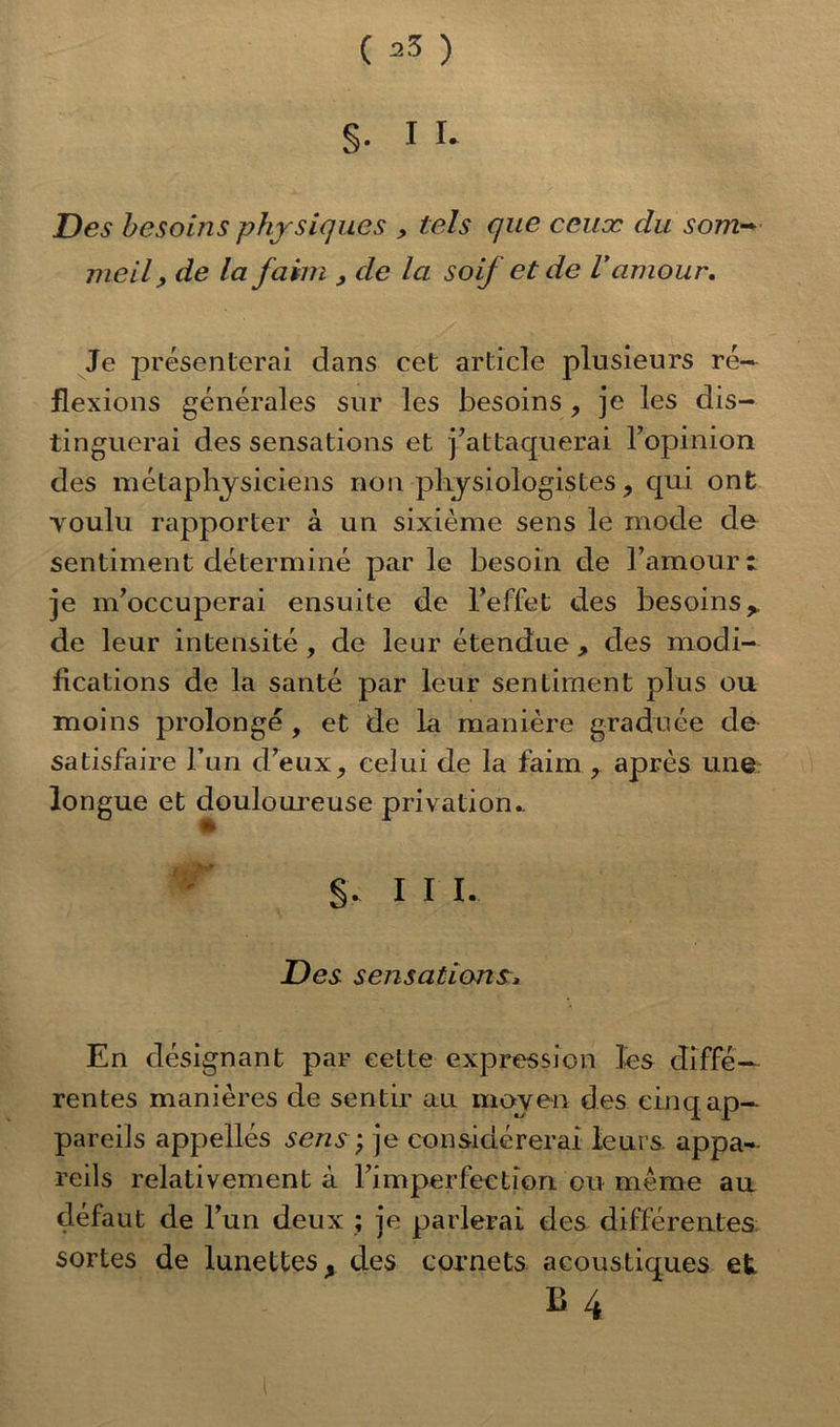 §• I ï- Des besoins physiques , tels que ceux du som- meil , de la faim , de la soif et de Vamour. Je présenterai dans cet article plusieurs ré- flexions générales sur les besoins , je les dis- tinguerai des sensations et j’attaquerai l’opinion des métaphysiciens non physiologistes, qui ont youlu rapporter à un sixième sens le mode du sentiment déterminé par le besoin de l’amour: je m’occuperai ensuite de l’effet des besoins,, de leur intensité, de leur étendue , des modi- fications de la santé par leur sentiment plus ou moins prolongé , et de la manière graduée de satisfaire l’un d’eux, celui de la faim ? après une longue et douloureuse privation.. ♦r 111. Des sensations, En désignant par cette expression les diffé- rentes manières de sentir au moyen des cinq ap- pareils appelles sens; je considérerai leurs appa- reils relativement à l’imperfection ou meme au défaut de l’un deux ; je parlerai des différentes sortes de lunettes, des cornets acoustiques et B 4 t