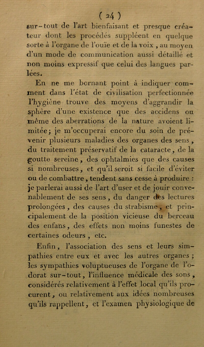 sur-tout de l’art bienfaisant et presque créa- teur dont les procédés suppléent en quelque sorte à l’organe de l’ouïe et de la voix , au moyen d’un mode de communication aussi détaillé et non moins expressif que celui des langues par- lées. En ne me bornant point à indiquer com- ment dans l’état de civilisation perfectionnée l’hygiéne trouve des moyens d’aggrandir la sphère d’une existence que des accidens ou même des aberrations de la nature avoient li- mitée; je m’occuperai encore du soin de pré- venir plusieurs maladies des organes des sens , du traitement préservatif de la cataracte, de la goutte sereine , des ophtalmies que des causes si nombreuses, et qu’il seroit si facile d’éviter ou de combattre, tendent sans cesse à produire : je parlerai aussi de l’art d’user et de jouir conve- nablement de ses sens , du danger des lectures prolongées, des causes du strabisme, et prin- cipalement de la position vicieuse du berceau des enfans, des effets non moins funestes de certaines odeurs , etc. Enfin, l’association des sens et leurs sim- pathies entre eux et avec les autres organes ; les sympathies voluptueuses de l’organe de l’o- dorat sur-tout, l’influence médicale des sons , considérés relativement à l’effet local qu’ils pro- curent, ou relativement aux idées nombreuses qu’ils rappellent, et l’examen physiologique de