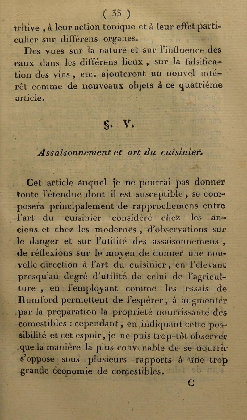 trltive , à leur action tonique et à leur effet parti- culier sur différens organes. Des vues sur la nature et sur l’influence des eaux dans les différens lieux , sur la falsifica- tion des vins , etc. ajouteront un nouvel inté- rêt comme de nouveaux objets a ce quatrième article. S- V. Assaisonnement et art du cuisinier\ Cet article auquel je rie pourrai pas donner toute l’étendue dont il est susceptible , se com- posera principalement de rapprochemeris entre l’art du cuisinier considéré chez les an- ciens et chez les modernes , d’observations sur le danger et sur l’utilité des assaisonnemens , de réflexions sur le moyen de donner une nou- velle direction à l’art du cuisinier, en l’élevant presqu’au degré d’ulilité de celui de l’agricul- ture , en l’employant comme les essais de Rumford permettent de l’espérer, à augmenter par la préparation la propriété nourrissante des comestibles ; cependant, en indiquant cette pos- sibilité et cet espoir, je ne puis trop-tôt observer que la manière la plus convenable de se nourrir s’oppose sous plusieurs rapports à une trop grande économie de comestibles. C