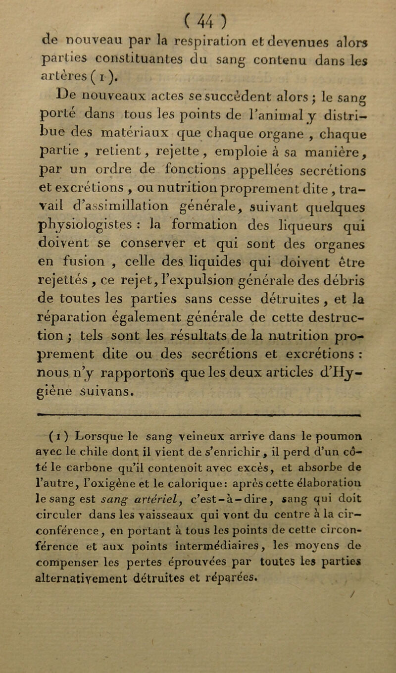 de nouveau par la respiration et devenues alors parties constituantes du sang contenu dans les artères ( i ). De nouveaux actes se succèdent alors ; le sang porté dans tous les points de ranimai y distri- bue des matériaux que chaque organe , chaque partie, retient, rejette, emploie à sa manière, par un ordre de fonctions appellées secrétions et excrétions , ou nutrition proprement dite , tra- vail d’assimillation générale, suivant quelques physiologistes : la formation des liqueurs qui doivent se conserver et qui sont des organes en fusion , celle des liquides qui doivent être rejettés , ce rejet, l’expulsion générale des débris de toutes les parties sans cesse détruites , et la réparation également générale de cette destruc- tion ; tels sont les résultats de la nutrition pro- prement dite ou des secrétions et excrétions : nous n’y rapportons que les deux articles d’Hy- giène suivans. ( i ) Lorsque le sang veineux arrive dans le poumon avec le chile dont il vient de s’enrichir, il perd d’un co- té le carbone qu’il contenoit avec excès, et absorbe de l’autre, l’oxigène et le calorique: après cette élaboration le sang est sang artériel, c’est-à-dire, sang qui doit circuler dans les vaisseaux qui vont du centre à la cir- conférence, en portant à tous les points de cette circon- férence et aux points intermédiaires, les moyens de compenser les pertes éprouvées par toutes les parties alternativement détruites et réparées. /