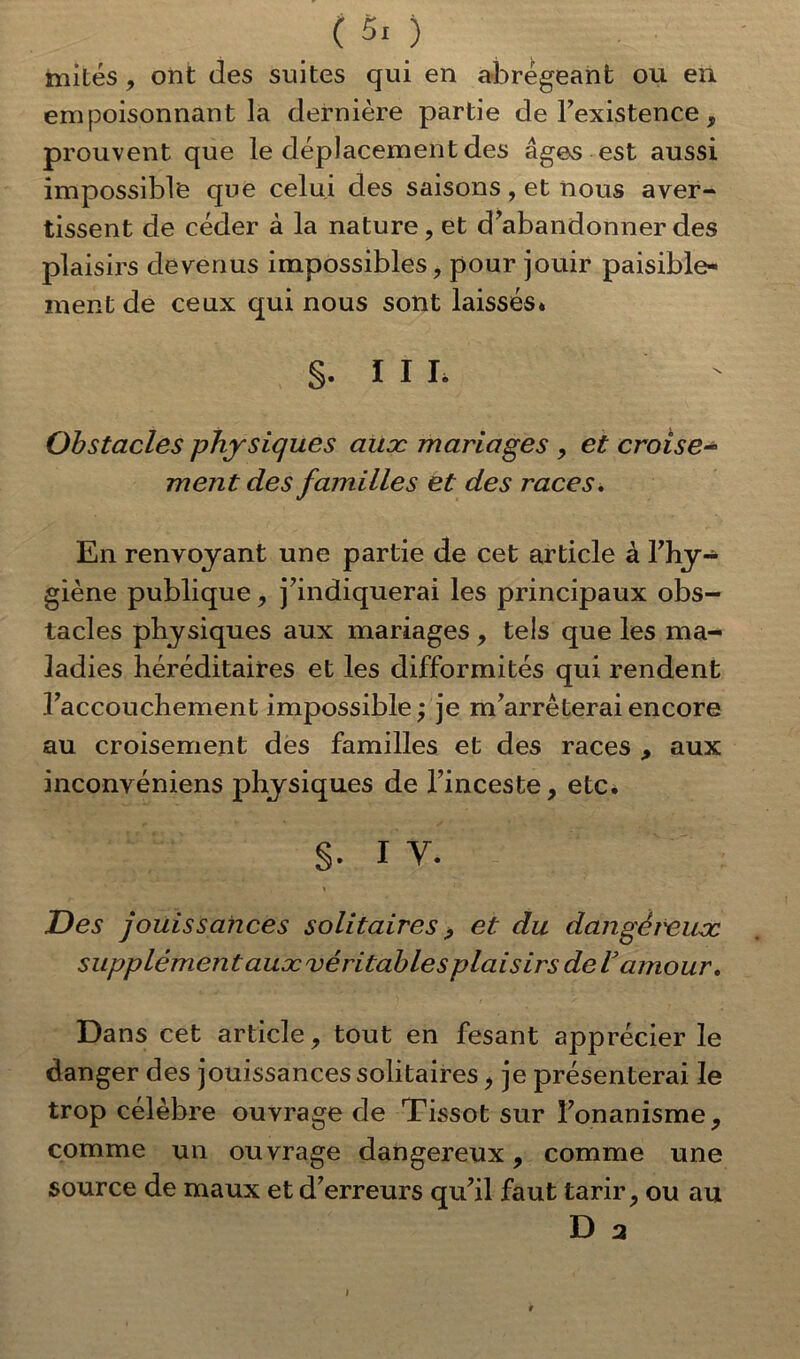 (50 mités, ont des suites qui en abrégeant ou en empoisonnant la dernière partie de l’existence, prouvent que le déplacement des âges est aussi impossible que celui des saisons, et nous aver- tissent de céder à la nature, et d’abandonner des plaisirs devenus impossibles, pour jouir paisible- ment de ceux qui nous sont laissés* §. I I I. ' ' Obstacles physiques auæ mariages , et croise- ment des familles et des races. En renvoyant une partie de cet article à l’hy- giène publique, j’indiquerai les principaux obs- tacles physiques aux mariages , tels que les ma- ladies héréditaires et les difformités qui rendent l’accouchement impossible ; je m’arrêterai encore au croisement des familles et des races , aux inconvéniens physiques de l’inceste, etc. S- I V. < 1 Des jouissances solitaires , et du dan gère use supplément auæ véritable splai sirs de Vamour. Dans cet article, tout en fesant apprécier le danger des jouissancessolitaires, je présenterai le trop célèbre ouvrage de Tissot sur l’onanisme, comme un ouvrage dangereux, comme une source de maux et d’erreurs qu’il faut tarir, ou au D 2 I