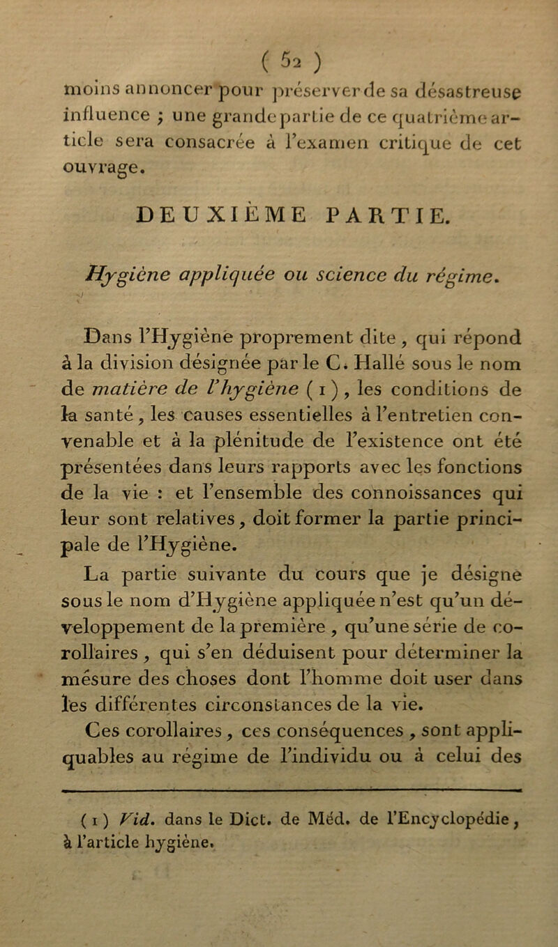 moins annoncer pour préserver de sa désastreuse influence ; une grandeparlie de ce quatrième ar- ticle sera consacrée à l’examen critique de cet ouvrage. DEUXIÈME PARTIE. Hygiène appliquée ou science clu régime. Dans FHygiène proprement dite , qui répond à la division désignée par le C* Hallé sous le nom de matière de Vhygiène ( i ) , les conditions de la santé , les causes essentielles à l’entretien con- venable et à la plénitude de Fexistence ont été présentées dans leurs rapports avec les fonctions de la vie : et l’ensemble des connoissances qui leur sont relatives, doit former la partie princi- pale de l’Hygiène. La partie suivante du cours que je désigne sous le nom d’Hygiène appliquée n’est qu’un dé- veloppement de la première , qu’une série de co- rollaires , qui s’en déduisent pour déterminer la mesure des choses dont l’homme doit user dans les différentes circonstances de la vie. Ces corollaires, ces conséquences , sont appli- quâmes au régime de l’individu ou à celui des ( i ) Vid. dans le Dict. de Méd. de l’Encyclopédie, à l’article hygiène.