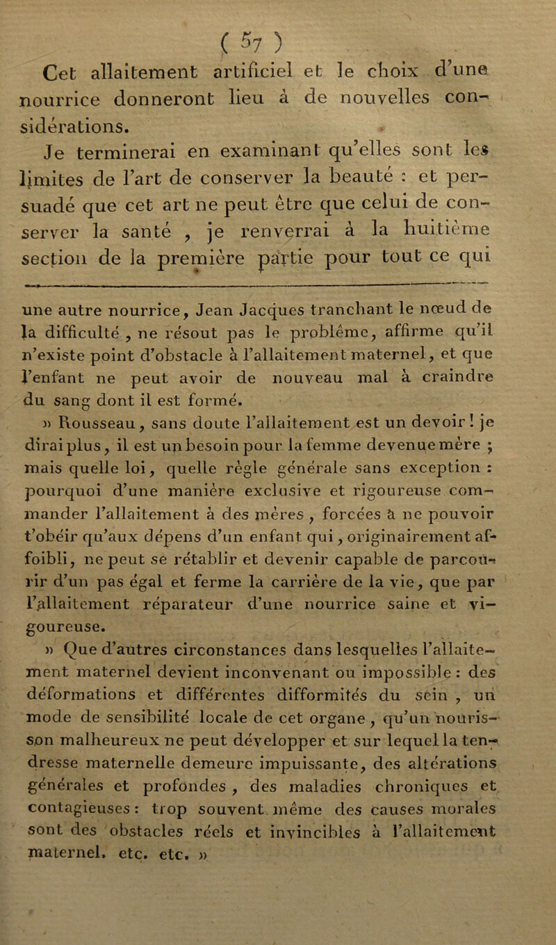 Cet allaitement artificiel et le choix cl’une nourrice donneront lieu à de nouvelles con- sidérations. Je terminerai en examinant qu elles sont les limites de l’art de conserver la beauté : et per- suadé que cet art ne peut être que celui de con- server la santé , je renverrai à la huitième section de la première partie pour tout ce qui une autre nourrice, Jean Jacques tranchant le nœud de la difficulté , ne résout pas le problème, affirme qu’il n’existe point d’obstacle à l’allaitement maternel, et que l’enfant ne peut avoir de nouveau mal à craindre du sang dont il est formé. )> Rousseau, sans doute l’allaitement est un devoir ! je diraiplus, il est un besoin pour la femme devenue mère j mais quelle loi, quelle règle générale sans exception : pourquoi d’une manière exclusive et rigoureuse com- mander l’allaitement à des mères , forcées & ne pouvoir t’obéir qu’aux dépens d’un enfant qui, originairement af- faibli, ne peut se rétablir et devenir capable de parcoù-s rir d’un pas égal et ferme la carrière de la vie, que par l’allaitement réparateur d’une nourrice saine et vi- goureuse. » Oue d’autres circonstances dans lesquelles l’allaite- , / ment maternel devient inconvenant ou impossible: des déformations et différentes difformités du sein , un mode de sensibilité locale de cet organe , qu’un nouris- son malheureux ne peut développer et sur lequel la ten- dresse maternelle demeure impuissante, des altérations générales et profondes , des maladies chroniques et contagieuses : trop souvent, même des causes morales sont des obstacles réels et invincibles à l’allaitement maternel, etc. etc. »