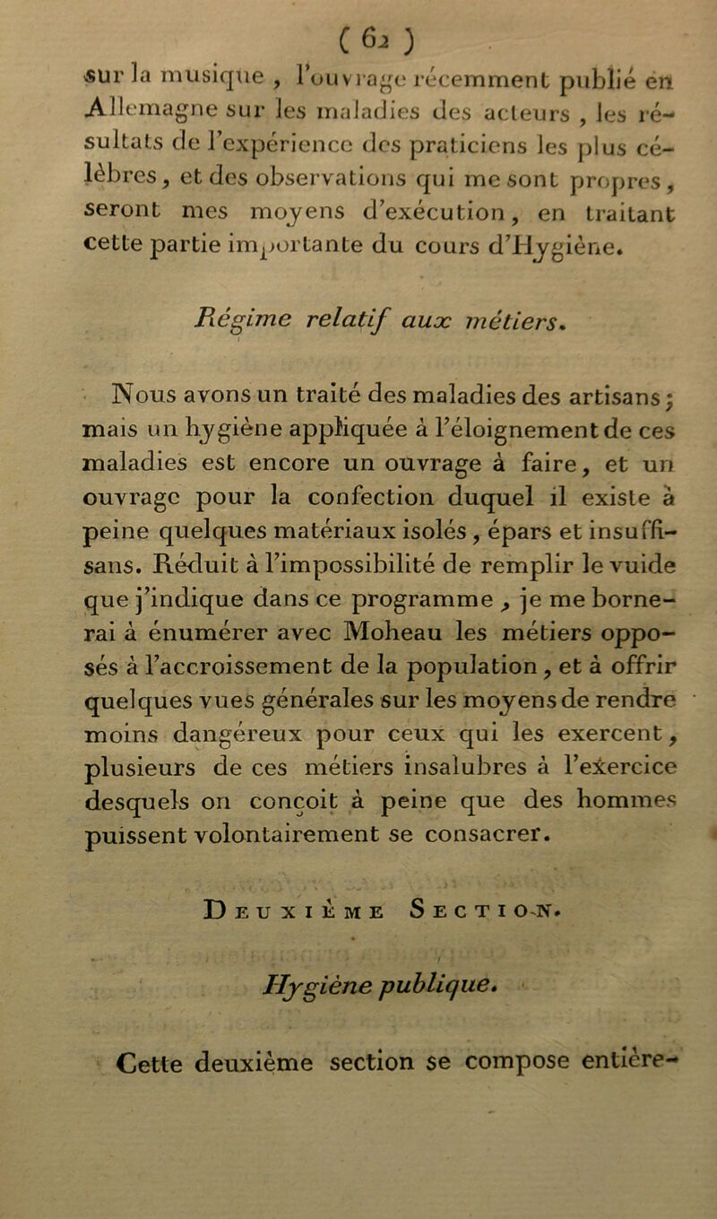 (6-0 'SUr la musique , l’ouvrage récemment publié en Allemagne sur les maladies des acteurs , les ré- sultats de l’expérience des praticiens les plus cé- lèbres, et des observations qui me sont propres, seront mes moyens d’exécution, en traitant cette partie importante du cours d’Hygiène. Régime relatif auæ métiers. Nous avons un traité des maladies des artisans ; mais un hygiène appliquée à l’éloignement de ces maladies est encore un ouvrage à faire, et un ouvrage pour la confection duquel il existe à peine quelques matériaux isolés , épars et insuffi- sans. Réduit à l’impossibilité de remplir le vuide que j’indique dans ce programme , je me borne- rai à énumérer avec Moheau les métiers oppo- sés à l’accroissement de la population, et à offrir quelques vues générales sur les moyens de rendre moins dangéreux pour ceux qui les exercent, plusieurs de ces métiers insalubres à l’elercice desquels on conçoit à peine que des hommes puissent volontairement se consacrer. D euxieme Secti on. Hygiène publique. Cette deuxième section se compose entière-