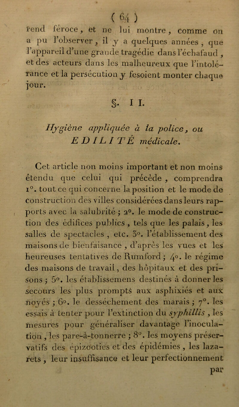 ï’end léroce, et ne lui montre, comme on a pu l’observer , il y a quelques années , que l’appareil d'une grande tragédie dans l’échafaud , et des acteurs dans les malheureux que l’intolé- rance et la persécution y fesoient monter chaque jour. §. I I. , i • *- * * _ V Hygiène appliquée à la police, ou E D IL î T É médicale. Cet article non moins important et non moins étendu que celui qui précède , comprendra i°. tout ce qui concerne la position et le mode de construction des villes considérées dans leurs rap- i ports avec la salubrité ; 2°. le mode de construc- tion des édifices publics , tels que les palais, les salles de spectacles , etc. 5°. l’établissement des maisons de bienfaisance , d’après les vues et les heureuses tentatives de R um ford ; 4°* régime des maisons de travail, des hôpitaux et des pri- sons ; 5°. les établissemens destinés à donner les secours les plus promptà aux asphixiés et aux noyés ; 6°. le dessèchement des marais ; y°. les essais à tenter pour l’extinction du srphillis , les mesures pour généraliser davantage l’inocula- tion , les pare-à-tonnerre ; 8°. les moyens préser- vatifs des épizooties et des épidémies, les laza- rets , leur insuffisance et leur perfectionnement par