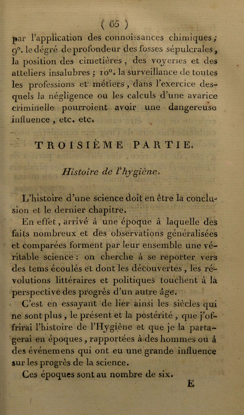 par l’application des connaissances chimiques; 9°. le degré de profondeur des fosses sépulcrales, la position des cimetières , des voyenes et des atteliers insalubres ; io°. la surveillance de toutes les professions et métiers , dans l’exercice des- quels la négligence ou les calculs d’une avarice criminelle pourroient avoir une dangereuse influence , etc. etc* TROISIÈME PARTIE. Histoire de Vhygiène*. L’histoire d’une science doit en être la conclu* sion et le dernier chapitre. En effet, arrivé à une époque à laquelle des faits nombreux et des observations généralisées et comparées forment par leur ensemble une vé- ritable science : on cherche à se reporter vers des tems écoulés et dont les découvertes, les ré- volutions littéraires et politiques touchent à la perspective des progrès d’un autre âge. C’est en essayant de lier ainsi les siècles qui ne sont plus , le présent et la postérité , que j’of- frirai l’histoire de l’Hygiène et que je la parta- gerai en époques, rapportées à des hommes ou â des événemens qui ont eu une grande influence sur les progrès de la science. Ces époques sont au nombre de six. E /