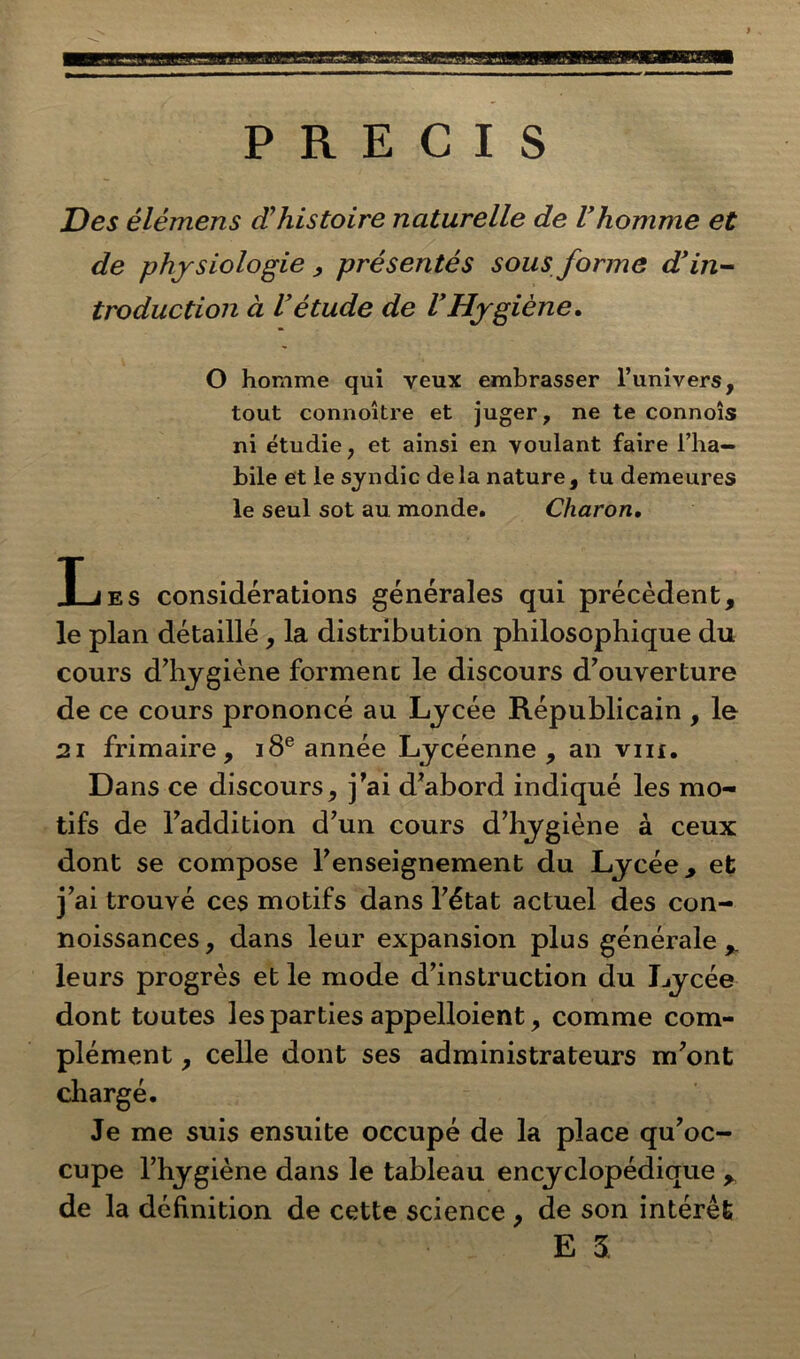 PRECIS Des élémens d’histoire naturelle de Vhomme et de physiologie , présentés sous forme d’in- troduction à l’étude de l’Hygiène. O homme qui yeux embrasser l’univers, tout connoître et juger, ne te connoîs ni étudie, et ainsi en voulant faire l’ha- bile et le syndic delà nature, tu demeures le seul sot au monde. Charon. Ijes considérations générales qui précèdent, le plan détaillé, la distribution philosophique du cours d’hygiène forment le discours d’ouverture de ce cours prononcé au Lycée Républicain , le 2i frimaire, 18e année Lycéenne , an vin. Dans ce discours, j’ai d’abord indiqué les mo- tifs de l’addition d’un cours d’hygiène à ceux dont se compose l’enseignement du Lycée, et j’ai trouvé ces motifs dans l’état actuel des con- noissances, dans leur expansion plus générale,, leurs progrès et le mode d’instruction du Lycée dont toutes les parties appelloient, comme com- plément , celle dont ses administrateurs m’ont chargé. Je me suis ensuite occupé de la place qu’oc- cupe l’hygiène dans le tableau encyclopédique , de la définition de cette science , de son intérêt E 5