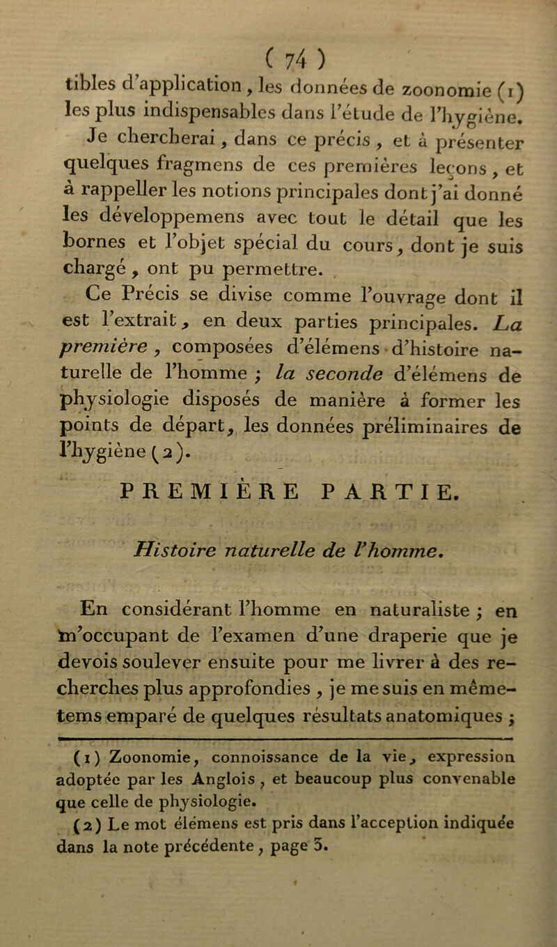 tibles d’application , les données de zoonomie (i) les plus indispensables dans 1 etude de l’hygiène. Je chercherai, dans ce précis , et à présenter quelques fragmens de ces premières leçons, et à rappeller les notions principales dont j’ai donné les développemens avec tout le détail que les bornes et l’objet spécial du cours, dont je suis chargé , ont pu permettre. Ce Précis se divise comme l’ouvrage dont il est l’extrait 9 en deux parties principales. La première , composées d’élémens d’histoire na- turelle de l’homme ; la seconde d’élémens de physiologie disposés de manière à former les points de départ, les données préliminaires de ityg iène Ça). PREMIÈRE PARTIE. Histoire naturelle de l’homme. En considérant l’homme en naturaliste ; en s’occupant de l’examen d’une draperie que je devois soulever ensuite pour me livrer à des re- cherches plus approfondies , je me suis en même- tems emparé de quelques résultats anatomiques -, (1) Zoonomie, connoissance de la vie,, expression adoptée par les Anglois , et beaucoup plus convenable que celle de physiologie. (2) Le mot élémens est pris dans l’acception indiquée dans la note précédente , page 5.