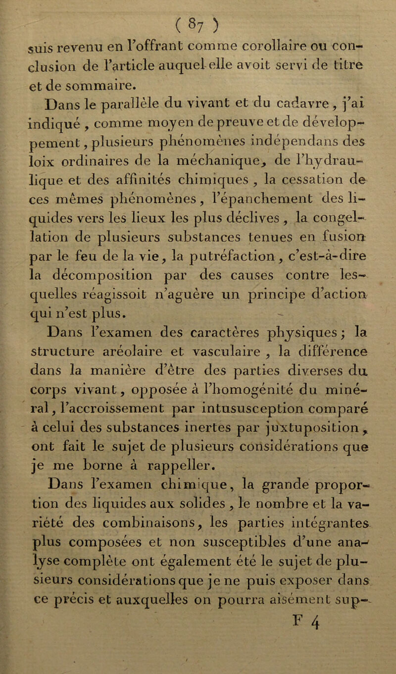 suis revenu en l'offrant comme corollaire ou con- clusion de l’article auquel elle avoit servi de titre et de sommaire. Dans le parallèle du vivant et du cadavre, j’ai indiqué , comme moyen de preuve et de dévelop- pement , plusieurs phénomènes indépendans des loix ordinaires de la méchanique., de l’hydrau- lique et des affinités chimiques , la cessation de ces mêmes phénomènes, l’épanchement des li- quides vers les lieux les plus déclives , la congel- lation de plusieurs substances tenues en fusion par le feu de la vie, la putréfaction , c’est-à-dire la décomposition par des causes contre les- quelles réagissoit n’aguère un principe d’action qui n’est plus. Dans l’examen des caractères physiques ; la structure aréolaire et vasculaire , la différence dans la manière d’être des parties diverses du corps vivant, opposée à l’homogénité du miné- ral , 1 'accroissement par intususception comparé à celui des substances inertes par juxtuposition r ont fait le sujet de plusieurs considérations que je me borne à rappeller. Dans l’examen chimique, la grande propor- tion des liquides aux solides , le nombre et la va- riété des combinaisons, les parties intégrantes plus composées et non susceptibles d’une ana- lyse complète ont également été le sujet de plu- sieurs considérations que je ne puis exposer dans ce précis et auxquelles on pourra aisément sup-