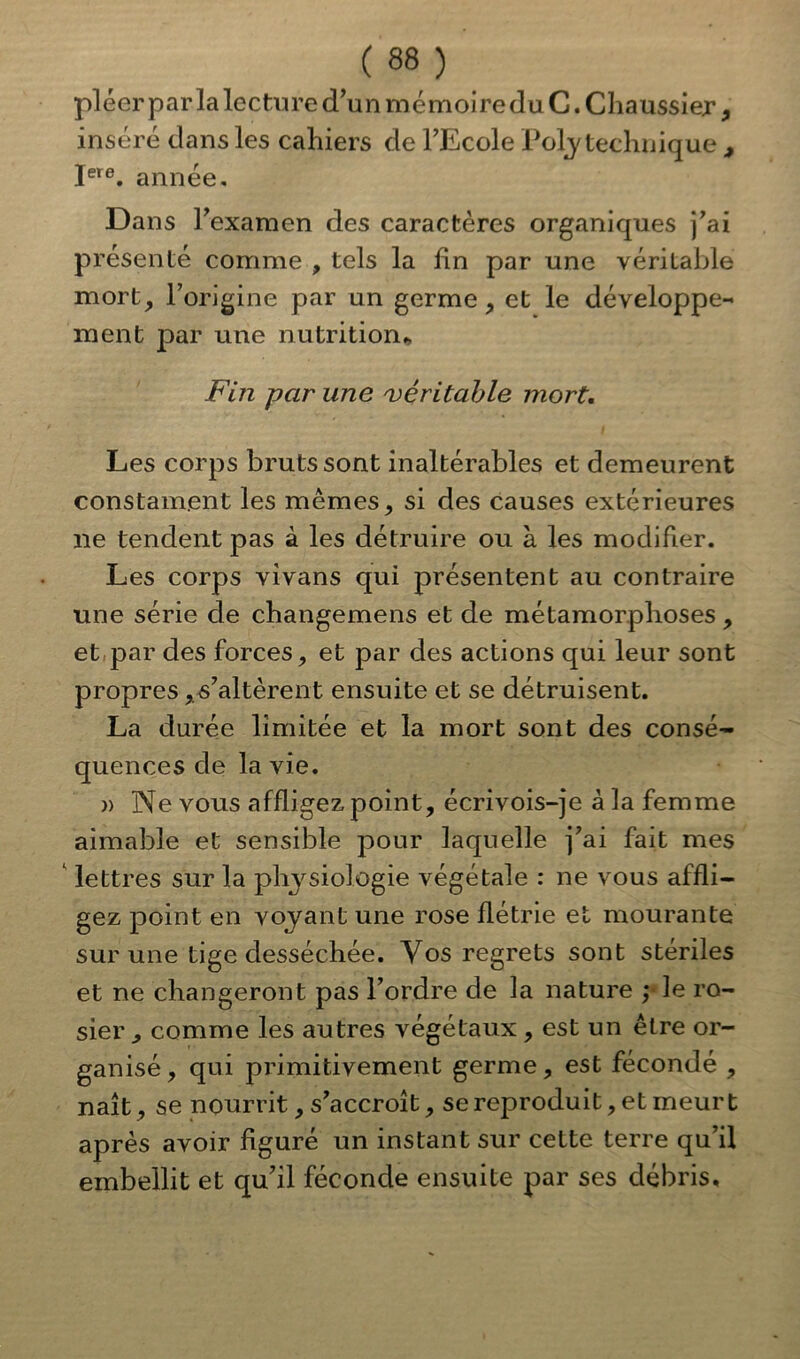 pléer par la lecture d’unmémoireduC.Chaussier 9 inséré dans les cahiers de l’Ecole Polytechnique , Iere. année. Dans l’examen des caractères organiques j’ai présenté comme , tels la lin par une véritable mort, l’origine par un germe, et le développe- ment par une nutrition* Fin par une véritable mort. Les corps bruts sont inaltérables et demeurent constament les mêmes, si des causes extérieures ne tendent pas à les détruire ou à les modifier. Les corps vivans qui présentent au contraire une série de changemens et de métamorphoses , et par des forces, et par des actions qui leur sont propres, s’altèrent ensuite et se détruisent. La durée limitée et la mort sont des consé- quences de la vie. » Ne vous affligez point, écrivois-je à la femme aimable et sensible pour laquelle j’ai fait mes 1 lettres sur la physiologie végétale : ne vous affli- gez point en voyant une rose flétrie et mourante sur une tige desséchée. Vos regrets sont stériles et ne changeront pas l’ordre de la nature ; le ro- sier , comme les autres végétaux , est un être or- ganisé, qui primitivement germe, est fécondé , naît, se nourrit, s’accroît, se reproduit, et meurt après avoir figuré un instant sur cette terre qu’il embellit et qu’il féconde ensuite par ses débris.