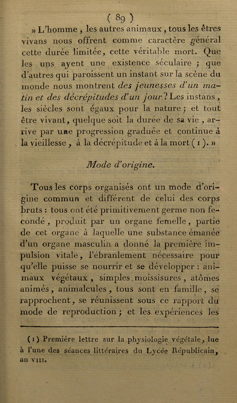 (8g). ' ' » L’homme , les autres animaux, tous les êtres vivans nous offrent comme caractère général cette durée limitée, cette véritable mort. Que les uns ayent une existence séculaire ; que d’autres qui paroissent un instant sur la scène du monde nous montrent des jeunesses d’un ma- tin et des décrépitudes d’un jourl Les instans , les siècles sont égaux pour la nature ; et tout être vivant, quelque soit la durée de sa vie , ar- rive par une progression graduée et continue à la vieillesse , à la décrépitude et à la mort ( i ). » Mode d’origine. Tous les corps organisés ont un mode d’ori- gine commun et différent de celui des corps bruts : tous ont été primitivement germe non fé- condé , produit par un organe femelle , partie de cet organe à laquelle une substance émanée d’un organe masculin a donné la première im- pulsion vitale, l’ébranlement nécessaire pour qu’elle puisse se nourrir et se développer : ani- maux végétaux, simples , moissisures , atomes animés, animalcules, tous sont en famille, se rapprochent, se réunissent sous ce rapport du mode de reproduction ; et les^ expériences les (i) Première lettre sur la physiologie végétale, lue à l’une des séances littéraires du Lycée Républicain, an vin.