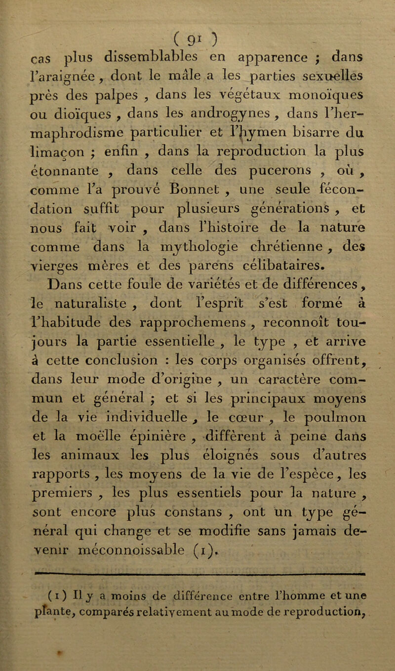 cas plus dissemblables en apparence ; dans l’araignée , dont le mâle a les parties sexuelles près des palpes , dans les végétaux monoïques ou dioïques , dans les androgynes , dans l’her- maphrodisme particulier et l’Jiymen bisarre du limaçon ; enfin , dans la reproduction la plus étonnante , dans celle des pucerons , où , comme l’a prouvé Bonnet , une seule fécon- dation suffit pour plusieurs générations , et nous fait voir , dans l’histoire de la nature comme dans la mythologie chrétienne , des vierges mères et des parens célibataires. Dans cette foule de variétés et de différences, le naturaliste , dont l’esprit s’est formé à rhabitude des rapprochemens , reconnoît tou- jours la partie essentielle , le type ? et arrive à cette conclusion : les corps organisés offrent, dans leur mode d’origine , un caractère com- mun et général ; et si les principaux moyens de la vie individuelle , le cœur , le poulmon et la moelle épinière , diffèrent à peine dans les animaux les plus éloignés sous d’autres rapports , les moyens de la vie de l’espèce, les premiers , les plus essentiels pour la nature , sont encore plus constans , ont un type gé- néral qui change et se modifie sans jamais de- venir méconnoissable (i). ( i ) Il y a moins de différence entre l’homme et une pfante, comparés relativement au mode de reproduction,